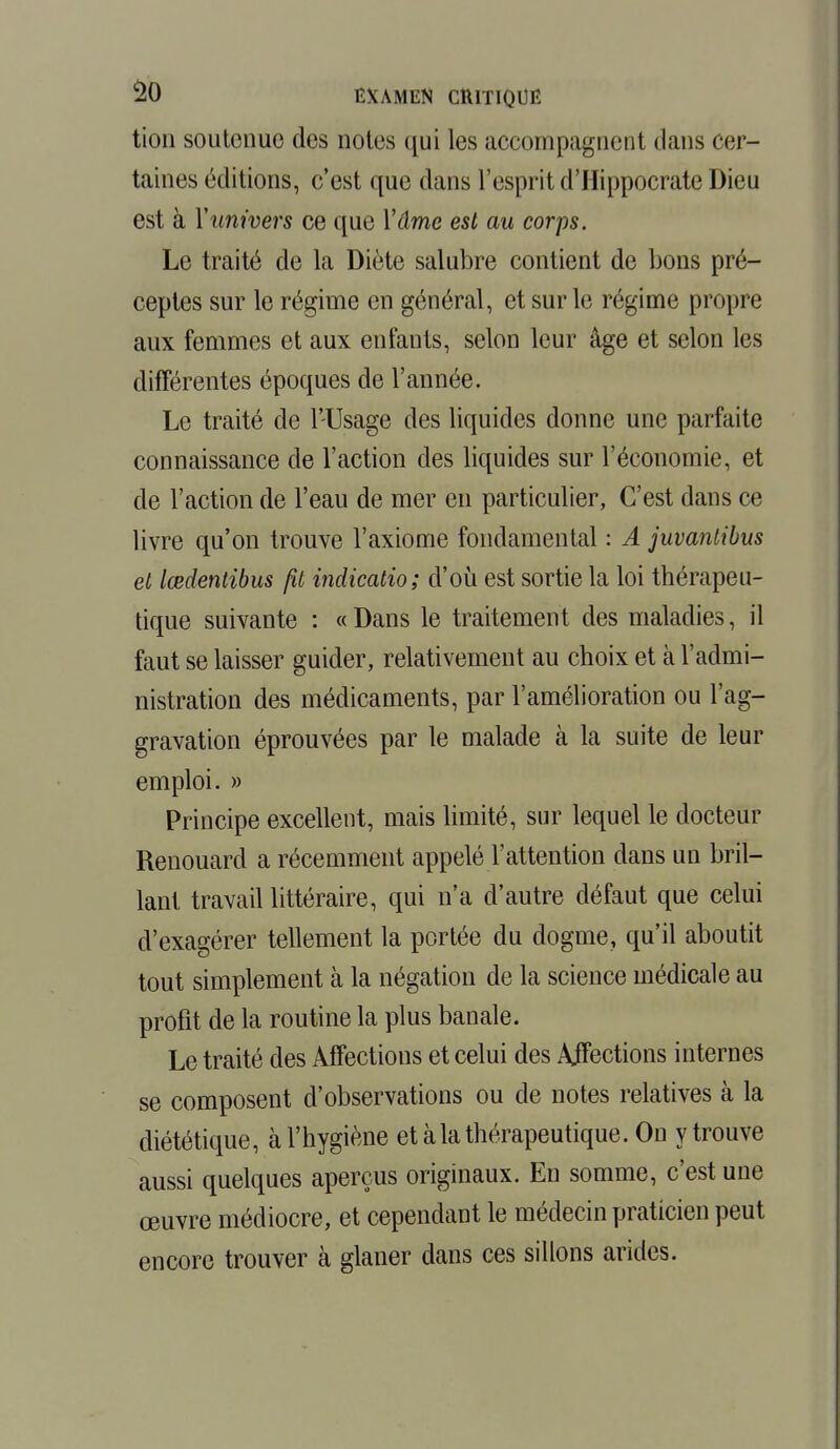 $0 EXAMEN CRITIQUÉ tion soutenue des notes qui les accompagnent dans cer- taines éditions, c'est que dans l'esprit d'Hippocrate Dieu est à Y univers ce que Y âme est au corps. Le traité de la Diète salubre contient de bons pré- ceptes sur le régime en général, et sur le régime propre aux femmes et aux enfants, selon leur âge et selon les différentes époques de l'année. Le traité de l'Usage des liquides donne une parfaite connaissance de l'action des liquides sur l'économie, et de l'action de l'eau de mer en particulier, C'est dans ce livre qu'on trouve l'axiome fondamental : A juvantibus et lœdentibus fit indicatio; d'où est sortie la loi thérapeu- tique suivante : « Dans le traitement des maladies, il faut se laisser guider, relativement au choix et à l'admi- nistration des médicaments, par l'amélioration ou l'ag- gravation éprouvées par le malade à la suite de leur emploi. » Principe excellent, mais limité, sur lequel le docteur Renouard a récemment appelé l'attention dans un bril- lant travail littéraire, qui n'a d'autre défaut que celui d'exagérer tellement la portée du dogme, qu'il aboutit tout simplement à la négation de la science médicale au profit de la routine la plus banale. Le traité des Affections et celui des Ajfections internes se composent d'observations ou de notes relatives à la diététique, à l'hygiène et à la thérapeutique. On ytrouve aussi quelques aperçus originaux. En somme, c'est une œuvre médiocre, et cependant le médecin praticien peut encore trouver à glaner dans ces sillons arides.