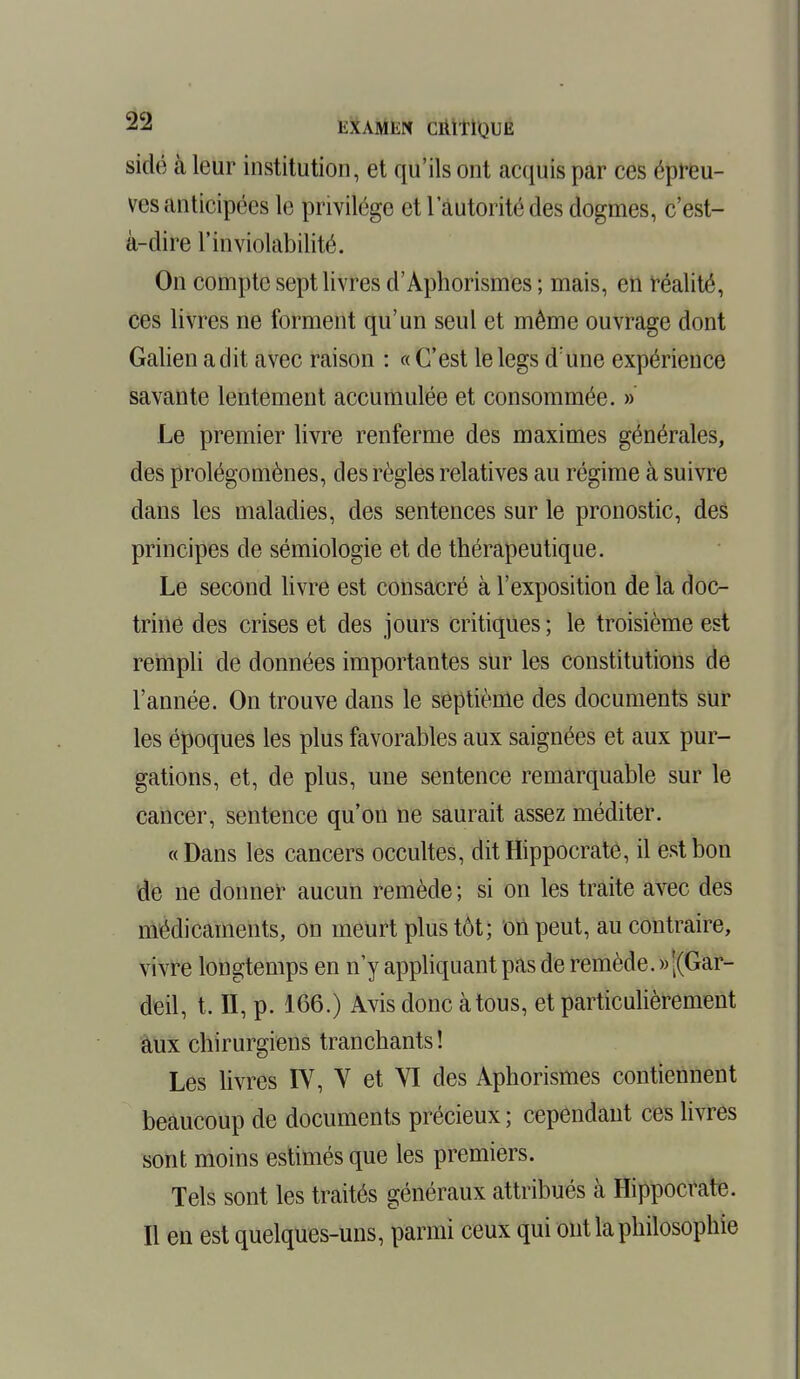 sidé à leur institution, et qu'ils ont acquis par ces épreu- ves anticipées le privilège et 1 autorité des dogmes, c'est- à-dire l'inviolabilité. On compte sept livres d'Aphorismes ; mais, en réalité, ces livres ne forment qu'un seul et même ouvrage dont Galien a dit avec raison : « C'est le legs d'une expérience savante lentement accumulée et consommée. » Le premier livre renferme des maximes générales, des prolégomènes, des règles relatives au régime à suivre dans les maladies, des sentences sur le pronostic, des principes de sémiologie et de thérapeutique. Le second livre est consacré à l'exposition de la doc- trine des crises et des jours critiques ; le troisième est rempli de données importantes sur les constitutions de l'année. On trouve dans le septième des documents sur les époques les plus favorables aux saignées et aux pur- gations, et, de plus, une sentence remarquable sur le cancer, sentence qu'on ne saurait assez méditer. «Dans les cancers occultes, ditHippocrate, il est bon de ne donner aucun remède ; si on les traite avec des médicaments, on meurt plus tôt; on peut, au contraire, vivre longtemps en n'y appliquant pas de remède. » j(Gar- deil, t. II, p. 166.) Avis donc à tous, et particulièrement aux chirurgiens tranchants ! Les livres IV, V et YI des Aphorismes contiennent beaucoup de documents précieux ; cependant ces livres sont moins estimés que les premiers. Tels sont les traités généraux attribués à Hippocrate. Il en est quelques-uns, parmi ceux qui ont la philosophie