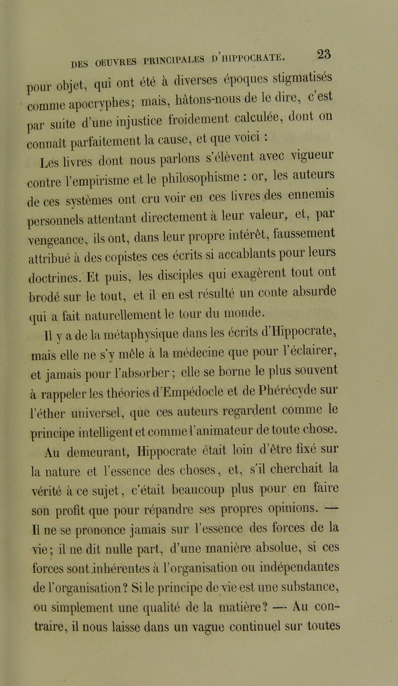 pour objet, qui ont été à diverses époques stigmatisés comme apocryphes; mais, hâtons-nous de le dire, c'est par suite d'une injustice froidement calculée, dont on connaît parfaitement la cause, et que voici : Les livres dont nous parlons s'élèvent avec vigueur contre l'empirisme et le philosophisme : or, les auteurs de ces systèmes ont cru voir eu ces livres des ennemis personnels attentant directement à leur valeur, et, par vengeance, ils ont, clans leur propre intérêt, faussement attribué à des copistes ces écrits si accablants pour leurs doctrines. Et puis, les disciples qui exagèrent tout ont brodé sur le tout, et il en est résulté un conte absurde qui a fait naturellement le tour du monde. Il y a de la métaphysique dans les écrits d'Hippocrate, mais elle ne s'y mêle à la médecine que pour l'éclairer, et jamais pour l'absorber ; elle se borne le plus souvent à rappeler les théories d'Empédocle et de Phérécyde sur l'éther universel, que ces auteurs regardent comme le principe intelligent et comme l'animateur de toute chose. Au demeurant, Hippocrate était loin d'être fixé sur la nature et l'essence des choses, et, s'il cherchait la vérité à ce sujet, c'était beaucoup plus pour en faire son profit que pour répandre ses propres opinions. — Il ne se prononce jamais sur l'essence des forces de la vie; il ne dit nulle part, d'une manière absolue, si ces forces sont.inhérentes tà l'organisation ou indépendantes de l'organisation? Si le principe de vie est une substance, ou simplement une qualité de la matière? — Au con- traire, il nous laisse dans un vague continuel sur toutes