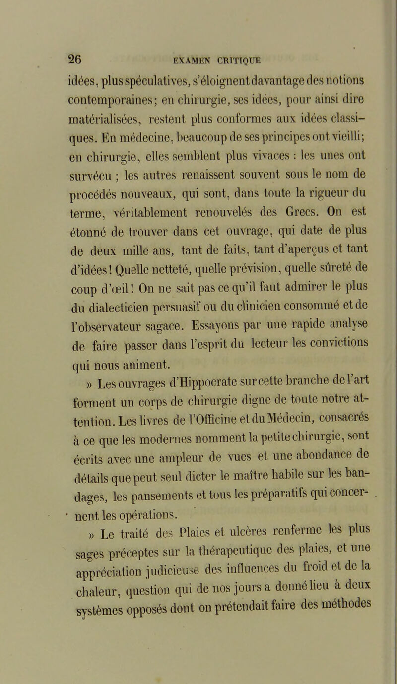 idées, plus spéculatives, s'éloignent davantage des notions contemporaines; en chirurgie, ses idées, pour ainsi dire matérialisées, restent plus conformes aux idées classi- ques. En médecine, beaucoup de ses principes ont vieilli; en chirurgie, elles semblent plus vivaces : les unes ont survécu ; les autres renaissent souvent sous le nom de procédés nouveaux, qui sont, dans toute la rigueur du terme, véritablement renouvelés des Grecs. On est étonné de trouver dans cet ouvrage, qui date de plus de deux mille ans, tant de faits, tant d'aperçus et tant d'idées! Quelle netteté, quelle prévision, quelle sûreté de coup d'œil ! On ne sait pas ce qu'il faut admirer le plus du dialecticien persuasif ou du clinicien consommé et de l'observateur sagace. Essayons par une rapide analyse de faire passer dans l'esprit du lecteur les convictions qui nous animent. » Les ouvrages d'Hippocrate sur cette branche de l'art forment un corps de chirurgie digne de toute notre at- tention. Les livres de l'Officine et du Médecin, consacrés à ce que les modernes nomment la petite chirurgie, sont écrits avec une ampleur de vues et une abondance de détails que peut seul dicter le maître habile sur les ban- dages, les pansements et tous les préparatifs quiconcer- • nent les opérations. » Le traité des Plaies et ulcères renferme les plus sages préceptes sur la thérapeutique des plaies, et une appréciation judicieuse des influences du froid et de la chaleur, question qui de nos jours a donné lieu à deux systèmes opposés dont on prétendait faire des méthodes