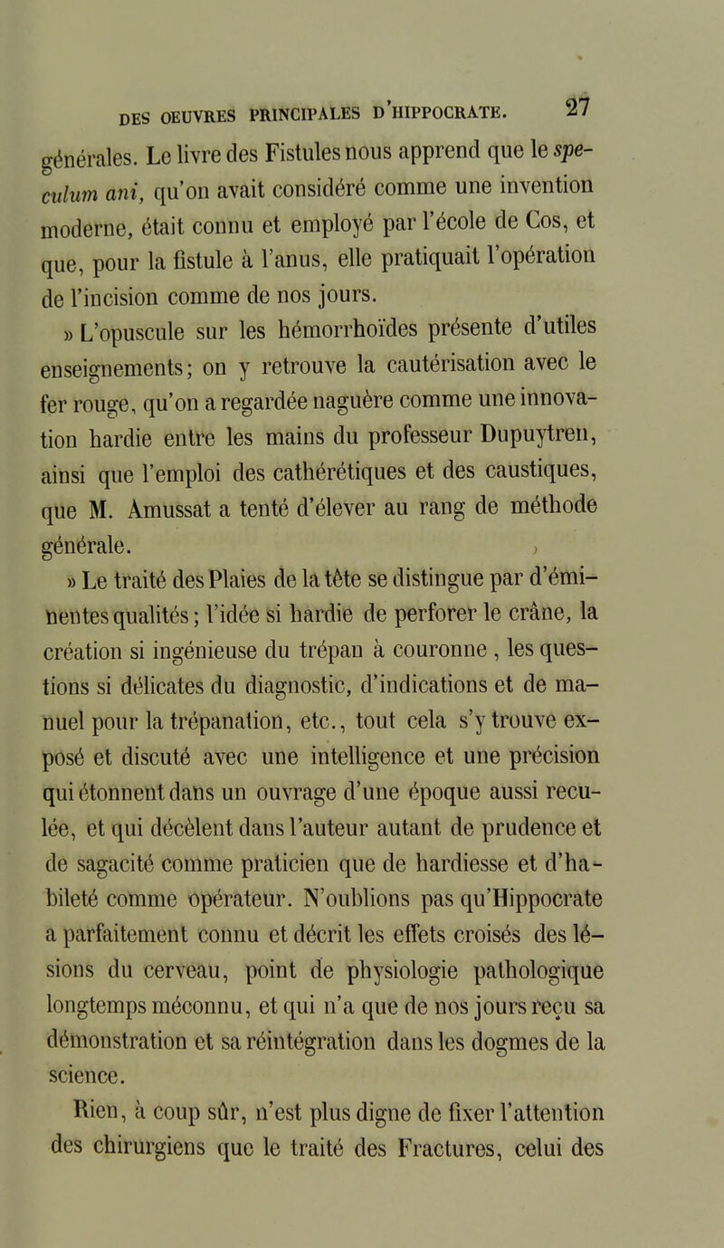 générales. Le livre des Fistules nous apprend que le spé- culum ani, qu'on avait considéré comme une invention moderne, était connu et employé par l'école de Cos, et que, pour la fistule à l'anus, elle pratiquait l'opération de l'incision comme de nos jours. » L'opuscule sur les hémorrhoïdes présente d'utiles enseignements; on y retrouve la cautérisation avec le fer rouge, qu'on a regardée naguère comme une innova- tion hardie entre les mains du professeur Dupuytren, ainsi que l'emploi des cathérétiques et des caustiques, que M. Amussat a tenté d'élever au rang de méthode générale. ; » Le traité des Plaies de la tête se distingue par d'émi- nentes qualités ; l'idée si hardie de perforer le crâne, la création si ingénieuse du trépan à couronne , les ques- tions si délicates du diagnostic, d'indications et de ma- nuel pour la trépanation, etc., tout cela s'y trouve ex- posé et discuté avec une intelligence et une précision qui étonnent dans un ouvrage d'une époque aussi recu- lée, et qui décèlent dans l'auteur autant de prudence et de sagacité comme praticien que de hardiesse et d'ha- bileté comme opérateur. N'oublions pas qu'Hippocrate a parfaitement connu et décrit les effets croisés des lé- sions du cerveau, point de physiologie pathologique longtemps méconnu, et qui n'a que de nos jours reçu sa démonstration et sa réintégration dans les dogmes de la science. Rien, à coup sûr, n'est plus digne de fixer l'attention des chirurgiens que le traité des Fractures, celui des