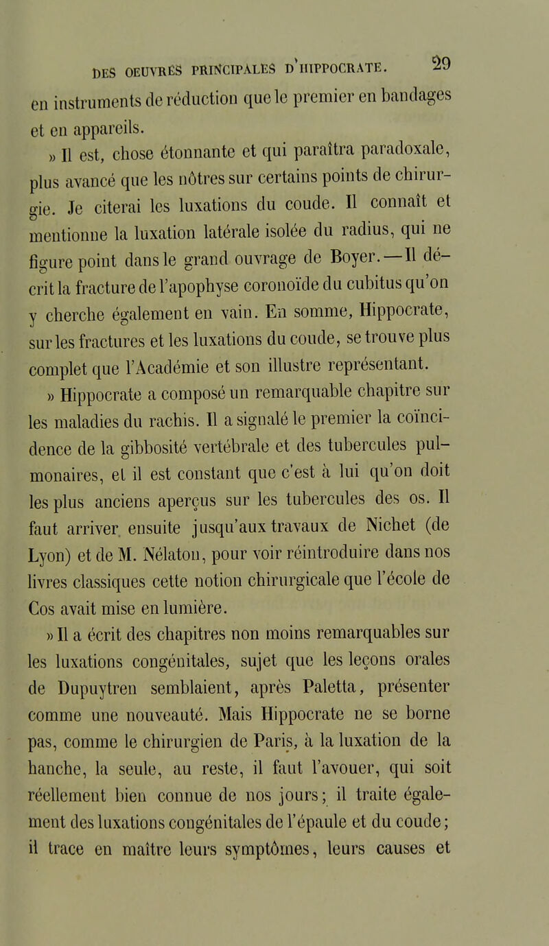 en instruments de réduction que le premier en bandages et en appareils. » Il est, chose étonnante et qui paraîtra paradoxale, plus avancé que les nôtres sur certains points de chirur- gie. Je citerai les luxations du coude. Il connaît et mentionne la luxation latérale isolée du radius, qui ne figure point dans le grand ouvrage de Boyer.—H dé- crit la fracture de l'apophyse coronoïde du cubitus qu'on y cherche également en vain. En somme, Hippocrate, sur les fractures et les luxations du coude, se trouve plus complet que l'Académie et son illustre représentant. » Hippocrate a composé un remarquable chapitre sur les maladies du rachis. Il a signalé le premier la coïnci- dence de la gibbosité vertébrale et des tubercules pul- monaires, et il est constant que c'est à lui qu'on doit les plus anciens aperçus sur les tubercules des os. Il faut arriver ensuite jusqu'aux travaux de Nichet (de Lyon) et de M. Nélaton, pour voir réintroduire dans nos livres classiques cette notion chirurgicale que l'école de Cos avait mise en lumière. » Il a écrit des chapitres non moins remarquables sur les luxations congénitales, sujet que les leçons orales de Dupuytren semblaient, après Paletta, présenter comme une nouveauté. Mais Hippocrate ne se borne pas, comme le chirurgien de Paris, à la luxation de la hanche, la seule, au reste, il faut l'avouer, qui soit réellement bien connue de nos jours ; il traite égale- ment des luxations congénitales de l'épaule et du coude ; il trace en maître leurs symptômes, leurs causes et