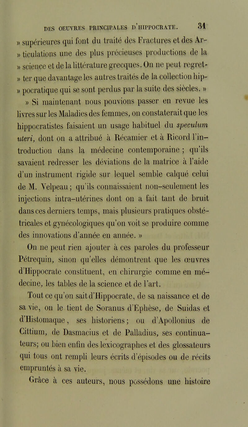 » supérieures qui font du traité des Fractures et des Ar- » ticulations une des plus précieuses productions de la » science et de la littérature grecques. On ne peut regret- » ter que davantage les autres traités de la collection hip- » pocratique qui se sont perdus par la suite des siècles. » » Si maintenant nous pouvions passer en revue les livres sur les Maladies des femmes, on constaterait que les hippocratistes faisaient un usage habituel du spéculum uteri, dont on a attribué à Récamier et à Ricord l'in- troduction dans la médecine contemporaine ; qu'ils savaient redresser les déviations de la matrice à l'aide d'un instrument rigide sur lequel semble calqué celui de M. Velpeau ; qu'ils connaissaient non-seulement les injections intra-utérines dont on a fait tant de bruit dans ces derniers temps, mais plusieurs pratiques obsté- tricales et gynécologiques qu'on voit se produire comme des innovations d'année en année. » On ne peut rien ajouter à ces paroles du professeur Pétrequin, sinon qu'elles démontrent que les œuvres d'Hippocrate constituent, en chirurgie comme en mé- decine, les tables de la science et de l'art. Tout ce qu'on sait d'Hippocrate, de sa naissance et de sa vie, ou le tient de Soranus d'Ephèse, de Suidas et d'Histomaque, ses historiens ; ou d'Apollonius de Cittium, de Dasmacius et de Palladius, ses continua- teurs; ou bien enfin des lexicographes et des glossateurs qui tous ont rempli leurs écrits d'épisodes ou de récits empruntés à sa vie. Grâce à ces auteurs, nous possédons une histoire