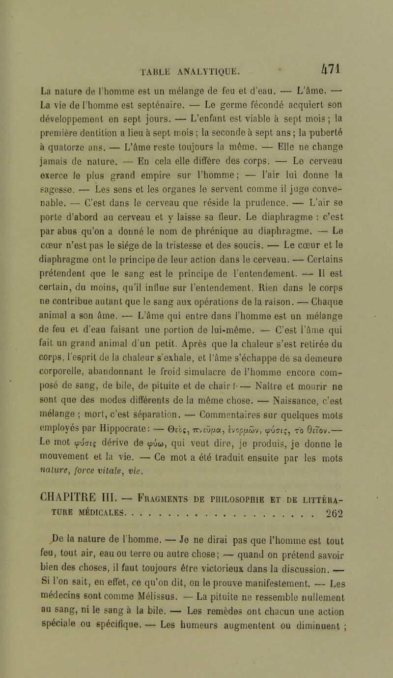 La nalure de l'homme est un mélange de feu et d'eau. — L'âme. — La vie de l'homme est septénaire. — Le germe fécondé acquiert son développement en sept jours. — L'enfant est viable à sept mois ; la première dentition a lieu à sept mois ; la seconde à sept ans ; la puberté à quatorze ans. — L'âme reste toujours la môme. — Elle ne change jamais de nature. — En cela elle diffère des corps. — Le cerveau exerce le plus grand empire sur l'homme ; — l'air lui donne la sagesse. — Les sens et les organes le servent comme il juge conve- nable. — C'est dans le cerveau que réside la prudence. — L'air se porte d'abord au cerveau et y laisse sa fleur. Le diaphragme : c'est par abus qu'on a donné le nom de phrénique au diaphragme. — Le cœur n'est pas le siège de la tristesse et des soucis. — Le cœur et le diaphragme ont le principe de leur action dans le cerveau. — Certains prétendent que le sang est le principe de l'entendement. — Il est certain, du moins, qu'il influe sur l'entendement, Rien dans le corps ne contribue autant que le sang aux opérations de la raison. — Chaque animal a son âme. — L'âme qui entre dans l'homme est un mélange de feu et d'eau faisant une portion de lui-même. — C'est l'âme qui fait un grand animal d'un petit. Après que la chaleur s'est retirée du corps, l'esprit de la chaleur s'exhale, et l'âme s'échappe de sa demeure corporelle, abandonnant le froid simulacre de l'homme encore com- posé de sang, de bile, de pituite et de chair !— Naître et mourir ne sont que des modes différents de la même chose. — Naissance, c'est mélange ; mort, c'est séparation. — Commentaires sur quelques mots employés par Hippocrate: — 0soç, mtvtia, Ivoppm, yvciq, fo Bùov.— Le mot fvaiq dérive de <pûw, qui veut dire, je produis, je donne le mouvement et la vie. — Ce mot a été traduit ensuite par les mots nalure, force vitale, vie. CHAPITRE III. — Fragments DE PHILOSOPHIE ET DE LITTÉRA- TURE MÉDICALES 262 De la nature de l'homme. — Je ne dirai pas que l'homme est tout feu, tout air, eau ou terre ou autre chose; — quand on prétend savoir bien des choses, il faut toujours être victorieux dans la discussion. — Si l'on sait, en effet, ce qu'on dit, on le prouve manifestement. — Les médecins sont comme Mélissus. — La pituite ne ressemble nullement au sang, ni le sang à la bile. — Les remèdes ont chacun une action spéciale ou spécifique. — Les humeurs augmentent ou diminuent ;
