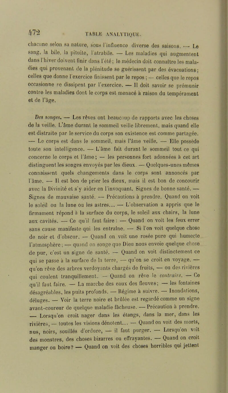 chacune selon sa naluro, sous l'influence diverse des saisons. — Le sang, la bile, la pituite, l'atrabile. — Les maladies qui augmentent dans l'hiver doivent finir dans lelé; le médecin doit connaître les mala- dies qui provenant de la plénitude se guérissent par des évacuations; celles que donne l'exercice finissent par le repos ; — celles que le repos occasionne se dissipent par l'exercice. — Il doit savoir se prémunir contre les maladies dont le corps est menacé à raison du tempérament et de l'âge. Des songes. — Les rêves ont beaucoup de rapports avec les choses de la veille. L'âme durant le sommeil veille librement, mais quand elle est distraite par le service du corps son existence est comme partagée. — Lo corps est dans le sommeil, mais l'âme veille. — Elle possède toute son intelligence. — L'âme fait durant le sommeil tout ce qui concerne le corps et l'âme; — les personnes fort adonnées à cet art distinguent les songes envoyés par les dieux. — Quelques-unes mêmes connaissent quels changements dans le corps sont annoncés par l'âme. — Il est bon de prier les dieux, mais il est bon de concourir avec la Divinité et s'y aider en l'invoquant. Signes de bonne santé. — Signes de mauvaise santé. — Précautions à prendre. Quand on voit le soleil ou la lune ou les astres... — L'observation a appris que le firmament répond à la surface du corps, le soleil aux chairs, la lune aux cavités. — Ce qu'il faut faire : — Quand on voit les feux errer sans cause manifeste qui les entraîne. — Si l'on voit quelque chose de noir et d'obscur. — Quand on voit une rosée pure qui humecte l'atmosphère; — quand on songe que Dieu nous envoie quelque chose de pur, c'est un signe de santé. — Quand on voit distinctement ce qui se passe à la surface de la terre, — qu'on se croit en voyage, — qu'on rêve des arbres verdoyants chargés de fruits, — ou des rivières qui coulent tranquillement. — Quand on rêve le contraire. — Ce qu'il faut faire. — La marche des eaux des fleuves; — les fontaines désagréables, les puits profonds. — Régime à suivre. — Inondations, déluges. — Voir la terre noire et brûlée est regardé comme un signe avant-coureur de quelque maladie fâcheuse. —Précaution à prendre. :— Lorsqu'on croit nager dans les étangs, dans la mer, dans les rivières, — toutes les visions dénotent... — Quand on voit des morts, nus, noirs, souillés d'ordure, — il faut purger. — Lorsqu'on voit des monstres, des choses bizarres ou effrayantes. — Quand on croit manger ou boire? — Quand on voit des choses horribles qui jettent