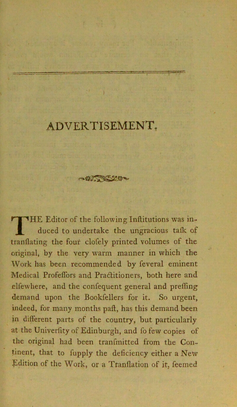 ADVERTISEMENT, THE Editor of the following Inftitutions was in- duced to undertake the ungracious talk of tranflating the four clofely printed volumes of the original, by the very warm manner in which the Work has been recommended by feveral eminent Medical Profeffors and Practitioners, both here and elfewhere, and the confequent general and preffing demand upon the Bookfellers for it. So urgent, indeed, for many months pafl, has this demand been in different parts of the country, but particularly at the Univerfity of Edinburgh, and fo few copies of the original had been tranfmitted from the Con- tinent, that to fupply the deficiency either a New Edition of the Work, or a Tranflation of it, feemed