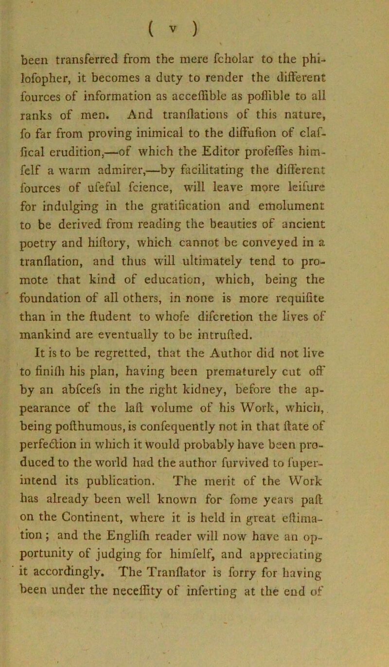 been transferred from the mere fcholar to the phi- lofopher, it becomes a duty to render the different fources of information as acceffible as poflible to all ranks of men. And tranllations of this nature, fo far from proving inimical to the diffufion of claf- fical erudition,—of which the Editor profeffes him- felf a warm admirer,—by facilitating the different fources of ufeful fcience, will leave more leifure for indulging in the gratification and emolument to be derived from reading the beauties of ancient poetry and hiflory, which cannot be conveyed in a tranflation, and thus will ultimately tend to pro- mote that kind of education, which, being the foundation of all others, in none is more requifite than in the ftudent to whofe difcretion the lives of mankind are eventually to be intruded. It is to be regretted, that the Author did not live to finifli his plan, having been prematurely cut off by an abfcefs in the right kidney, before the ap- pearance of the lad volume of his Work, which, being podhumous.is confequently not in that date of perfe&ion in which it would probably have been pro- duced to the world had the author furvived to fuper- intend its publication. The merit of the Work has already been well known for fome years pad on the Continent, where it is held in great edima- tion; and the Englifh reader will now have an op- portunity of judging for himfelf, and appreciating it accordingly. The Trandator is forry for having- been under the neceffity of inferting at the end of