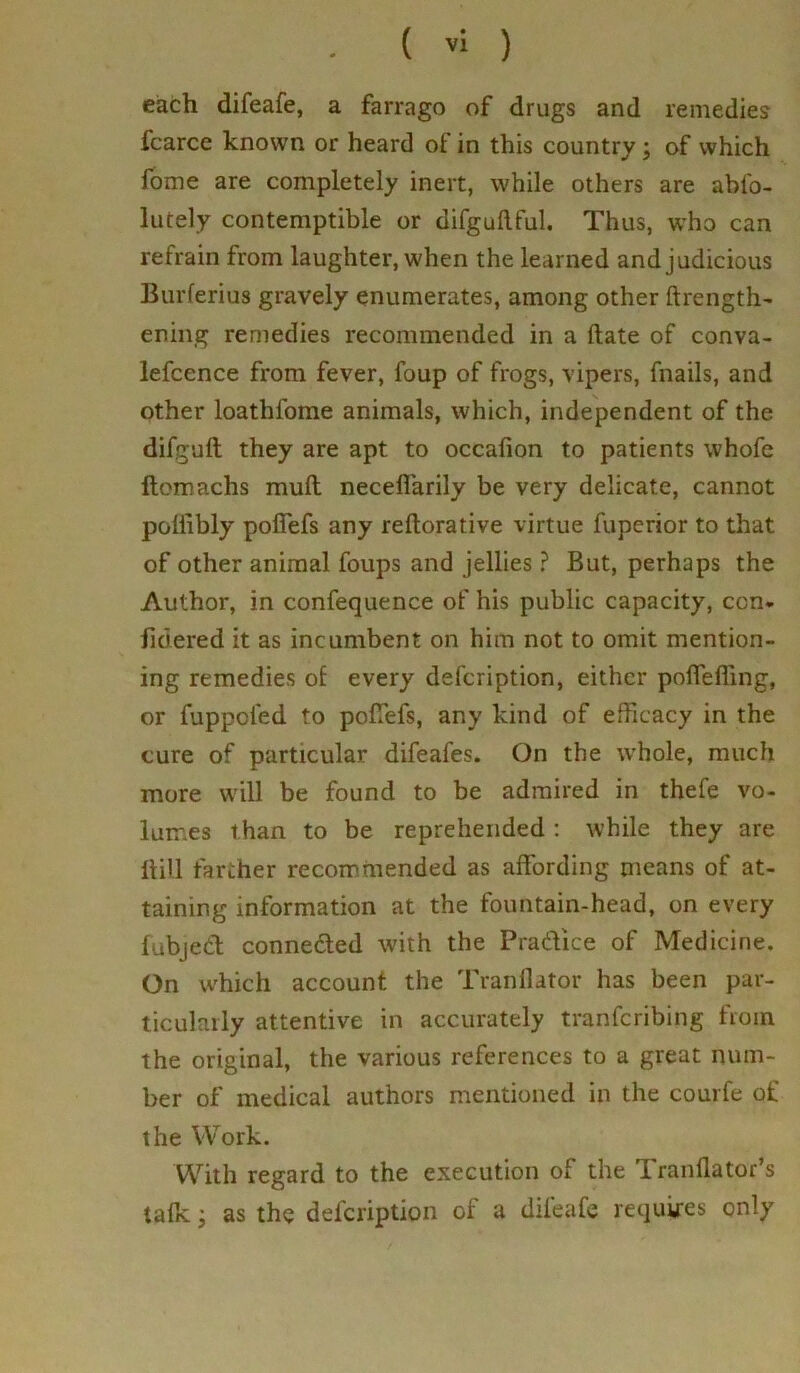 each difeafe, a farrago of drugs and remedies fcarce known or heard of in this country ; of which Some are completely inert, while others are abfo- lutely contemptible or difguilful. Thus, who can refrain from laughter, when the learned and judicious Burferius gravely enumerates, among other ftrength- ening remedies recommended in a date of conva- lescence from fever, foup of frogs, vipers, fnails, and other loathfome animals, which, independent of the difguft they are apt to occafion to patients whofe ftomachs mull neceffarily be very delicate, cannot poliibly pofiefs any reftorative virtue Superior to that of other animal foups and jellies ? But, perhaps the Author, in confequence of his public capacity, con. fidered it as incumbent on him not to omit mention- ing remedies of every defcription, either pofleffing, or fuppcfed to pofiefs, any kind of efficacy in the cure of particular difeafes. On the whole, much more will be found to be admired in thefe vo- lumes than to be reprehended : while they are ft ill farther recommended as affording means of at- taining information at the fountain-head, on every Subject connected with the Practice of Medicine. On which account the Tranilator has been par- ticularly attentive in accurately transcribing from the original, the various references to a great num- ber of medical authors mentioned in the courfe of the Work. With regard to the execution of the T ranftator's talk; as the defcription of a difeafe requires only