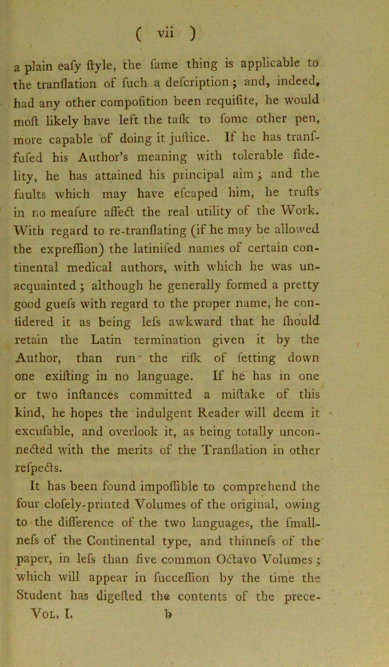 a plain eafy ftyle, the fame thing is applicable to the tranflation of fuch a defcription ; and, indeed, had any other compofition been requifite, he would moll likely have left the talk to fome other pen, more capable of doing it juftice. It he has tranl- fufed his Author’s meaning with tolerable fide- lity, he has attained his principal aim ; and the faults which may have efcaped him, he trulls in no meafure affedl the real utility of the Work. With regard to re-tranflating (if he may be allowed the exprefiion) the latinifed names of certain con- tinental medical authors, with which he was un- acquainted ; although he generally formed a pretty good guefs with regard to the proper name, he con- tidered it as being lefs awkward that he Ihould retain the Latin termination given it by the Author, than run* the rifle of letting down one exilling in no language. If he has in one or two inflances committed a millake of this kind, he hopes the indulgent Reader will deem it excufable, and overlook it, as being totally uncon- nected with the merits of the Tranflation in other refpeds. It has been found impoflible to comprehend the four clofely-printed Volumes of the original, owing to the difference of the two languages, the fmall- nefs of the Continental type, and thinnefs of the paper, in lefs than five common OCtavo Volumes; which will appear in fuccefiion by the time the Student has digclled the contents of the prece- Vol. I, b