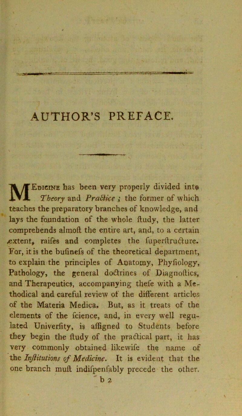 AUTHOR’S PREFACE. MEdicine has been very properly divided into Theory and Practice ; the former of which teaches the preparatory branches of knowledge, and lays the foundation of the whole ftudy, the latter comprehends almoft the entire art, and, to a certain extent, raifes and completes the fuperftru&ure. For, it is the bufinefs of the theoretical department, to explain the principles of Anatomy, Phyfiology, Pathology, the general do&rines of Diagnoftics, and Therapeutics, accompanying thefe with a Me- thodical and careful review of the different articles of the Materia Medica. But, as it treats of the elements of the fcience, and, in every well regu- lated Univerfity, is afiigned to Students before they begin the ftudy of the practical part, it has very commonly obtained likewife the name of the Injlitutions of Medicine. It is evident that the one branch mull indifpenfably precede the other. 'b2
