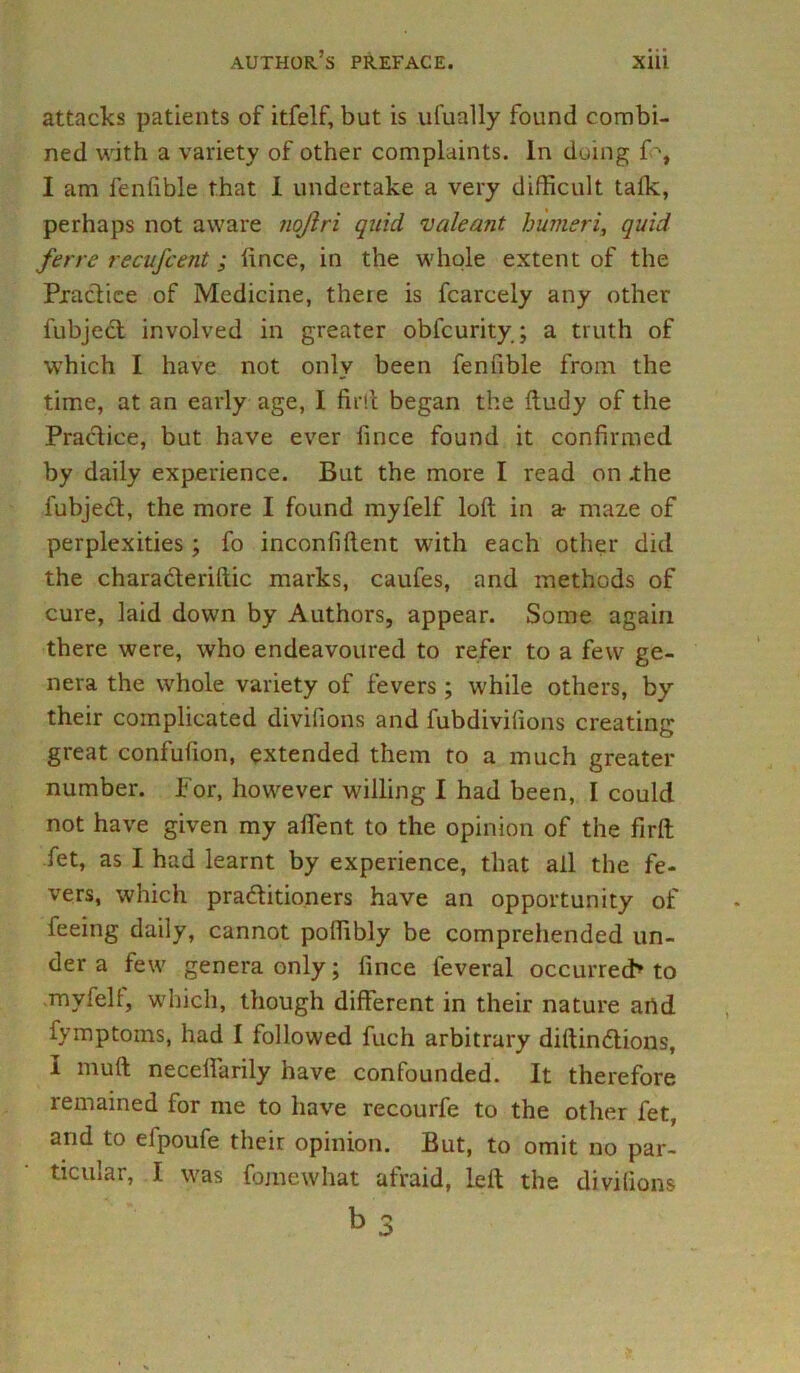 attacks patients of itfelf, but is ufually found combi- ned with a variety of other complaints. In duing fo, I am fenfible that I undertake a very difficult talk, perhaps not aware nojlri quid vale ant humeri, quid ferre recufcent; ftnce, in the whole extent of the Practice of Medicine, there is fcarcely any other fubject involved in greater obfcurity; a truth of which I have not only been fenfible from the time, at an early age, I firft began the ftudy of the Practice, but have ever fince found it confirmed by daily experience. But the more I read on .the fubject, the more I found myfelf loft in a• maze of perplexities ; fo inconfiftent with each other did the characteriftic marks, caufes, and methods of cure, laid down by Authors, appear. Some again there were, who endeavoured to refer to a few ge- nera the whole variety of fevers ; while others, by their complicated divifions and fubdivilions creating great confufion, extended them to a much greater number. For, however willing I had been, I could not have given my affent to the opinion of the firft fet, as I had learnt by experience, that ail the fe- vers, which practitioners have an opportunity of feeing daily, cannot poffibly be comprehended un- der a few genera only; fince feveral occurred* to myfelt, which, though different in their nature and fymptoms, had I followed fuch arbitrary diftindtions, 1 niuft neceftarily have confounded. It therefore remained for me to have recourfe to the other fet, and to elpoufe their opinion. But, to omit no par- ticular, I was fomewhat afraid, left the divifions b 3