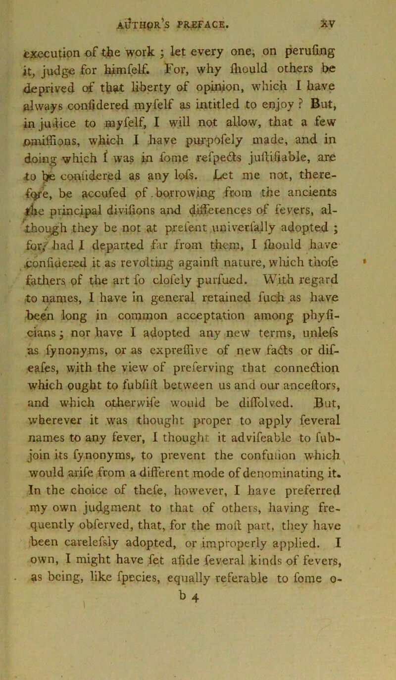 execution of the work ; let every one, on perufing it, judge for himfelf. For, why Ihould others be deprived of that liberty of opinion, which I have always confidered myfelf as intitled to enjoy ? But, injmiice to rnyfelf, I will not allow, that a few omiffions, which I have purpofely made, and in doing which i was in tome refpe&s juftiliable, are to be coniidered as any lofs. Let me not, there- f<p-e, be accufed of. borrowing from the ancients the principal divifions and differences of fevers, al- though they be not at prelent universally adopted ; for/ had X departed far from them, I fliould have .ponfidered it as revolting againit nature, which thofe fathers.-of the art fo clofely purfued. With regard to names, I have in general retained fuch as have been long in common acceptation among phyli- cians j nor have I adopted any new terms, unlefs as fynonyms, or as exprefiive of new fadts or dif- eafes, with the view of preserving that connexion which ought to fubfift between us and our anceftors, and which otherwife would be diffolved. But, wherever it was thought proper to apply Several names to any fever, I thought it advifeable to fub- join its fynonyms,. to prevent the confufion which would arife from a different mode of denominating it. In the choice of thefe, however, I have preferred my own judgment to that of others, having fre- quently obferved, that, for the moll part, they have been carelefsiy adopted, or improperly applied. I own, I might have fet afide Several kinds of fevers, as being, like fpecies, equally referable to Some o-