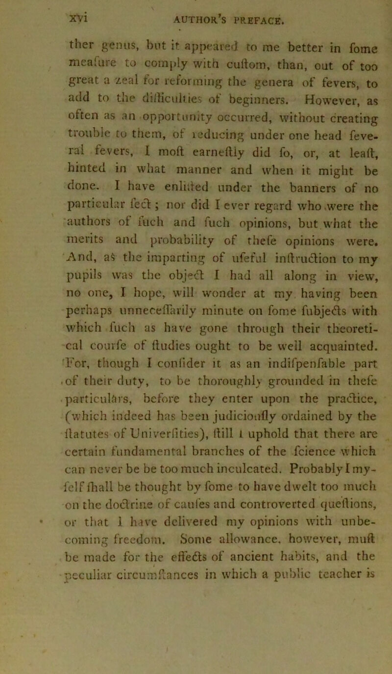 ther genus, but it appeared to me better in fome meaUire to comply with cultom, than, out of too great a zeal for reforming the genera of fevers, to add to the difficulties ot beginners. However, as often as an opportunity occurred, without creating trouble to them, of lcducing under one head feve- ral fevers, I moil earneftly did fo, or, at leaf!:, hinted in what manner and when it. might be done. I have enlnted under the banners of no particular lect; nor did I ever regard who .were the authors of iuch and fuch opinions, but what the merits and probability of thefe opinions were. And, a$ the imparting of ufeful infraction to my pupils was the object 1 had all along in view, no one, I hope, will wonder at my having been perhaps unneceflarily minute on fome fubjedts with which fuch as have gone through their theoreti- cal courfe of ftudies ought to be well acquainted. For, though I coniider it as an indifpenfable part • of their duty, to be thoroughly grounded in thefe particulars, before they enter upon the practice, (which indeed has been judicioufly ordained by the llatutes of Univer(ities), itill l uphold that there are certain fundamental branches of the fcience which can never be be too much inculcated. Probably I my- felf fhali be thought by fome to have dwelt too much on the dodtrine of caufes and controverted queftions, or that 1 have delivered ray opinions with unbe- coming freedom. Some allowance, however, muft be made for the effedts of ancient habits, and the peculiar circumflances in which a public teacher is
