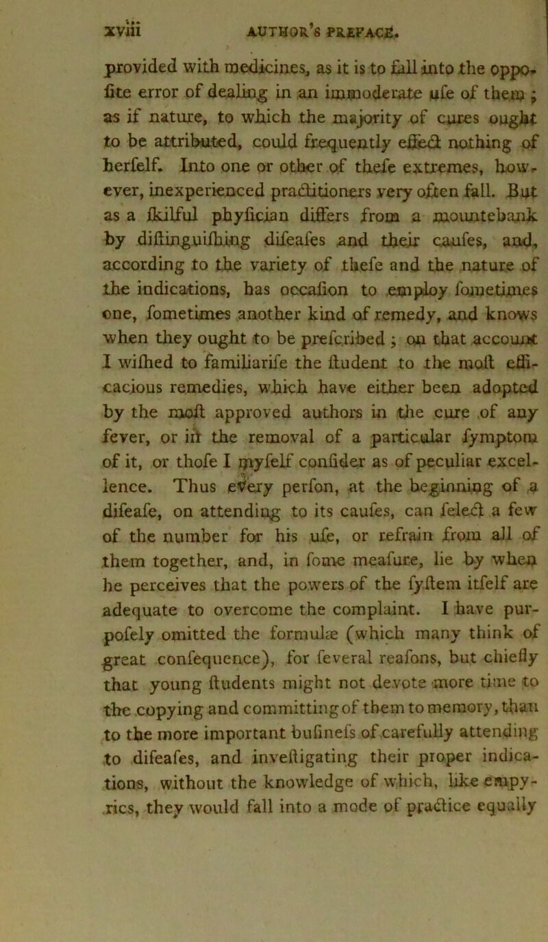 provided with medicines, as it is to fall into the oppo- lite error of dealing in an immoderate ufe of them ; as if nature, to which the majority of cures ought to be attributed, could frequently effedl nothing of herfelf. Into one or other of thefe extremes, how- ever, inexperienced pra&itioners very often fall. But as a fkilful phyfician differs from a mountebank by didinguidling difeafes and their caufes, and, according to the variety of thefe and the nature of the indications, has occalion to .employ fojnetimes one, fometimes another kind of remedy, and knows when they ought to be prefc.ribed ; on that account I wilhed to familiarife the ltudent to the molt effi- cacious remedies, which have either been adopted by the moil approved authors in the cure of any fever, or iit the removal of a particular fymptom of it, or thofe I myfelf confider as of peculiar excel- lence. Thus etfery perfon, at the beginning of a difeafe, on attending to its caufes, can feledl a few of the number for his ufe, or refrain from all of them together, and, in fonae meafure, lie by when he perceives that the powers of the fyftern itfelf are adequate to overcome the complaint. I have pur- pofely omitted the formulae (which many think of great confequence), for feveral reafons, but chiefly that young Undents might not devote more time to the copying and committing of them to memory, than to the more important bufinefs of .carefully attending to difeafes, and inveftigating their proper indica- tions, without the knowledge of which, hkeeaipy- rics, they would fall into a mode of pjra&ice equally