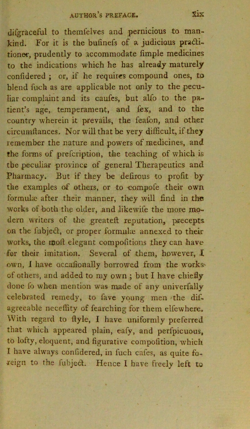 difgraceful to themfelves and pernicious to man- kind. For it is the bufinefs of a judicious pra&i- tioner, prudently to accommodate Ample medicines to the indications which he has already maturely confidered ; or, if he requires compound ones, to blend fuch as are applicable not only to the pecu- liar complaint and its caufes, but alfo to the pa- tient’s age, temperament, and fex, and to the country wherein it prevails, the feafon, and other circumftances. Nor will that be very difficult, if they remember the nature and powers of medicines, and the forms of prescription, the teaching of which is the peculiar province of general Therapeutics and Pharmacy. But if they be defirous to profit by the examples of others, or to compofe their own formulae after their manner, they will find in the works of both the older, and likewife the more mo- dern writers of the greateft reputation, precepts on the fubjedl, or proper formulae annexed to their works, the moil elegant competitions they can have for their imitation. Several of them, however, I own, I have occafionally borrowed from the works- of others, and added to my own ; but I have chiefly done fo when mention was made of any univerfally celebrated remedy, to fave young men the dis- agreeable neceffity of fearching for them elfewhere. With regard to flyle, I have uniformly preferred that which appeared plain, eafy, and perfpicuous, to lofty, eloquent, and figurative compofition, which I have always confidered, in fuch cafes, as quite fo- reign to the fubject. Hence 1 have freely left to