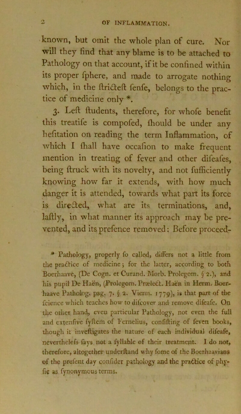 known, but omit the whole plan of cure. Nor will they find that any blame is to be attached to Pathology on that account, if it be confined within its proper fphere, and made to arrogate nothing which, in the ftri&eft lenfe, belongs to the prac- tice of medicine only *. 3. Left ftudents, therefore, for whofe benefit this treatife is compofed, fhould be under any hefitation on reading the term Inflammation, of which I fhall have occafion to make frequent mention in treating of fever and other difeafes, being ftruck with its novelty, and not fufficiently knowing how far it extends, with how much danger it is attended, towards what part its force is directed, what are its terminations, and, laftly, in what manner its approach may be pre- vented, and its prefence removed: Before proceed- * Pathology, properly fo called, differs not a little from the pradfice of medicine; for the latter, according to both Boerhaave, (De Cogn. et Curand. Morb. Prolegom. § 2.), and his pupil De Haen, (Prolegom. Pneledt. Hae'n in Herm. Boer- haave Patholog. pag. 7- $ 2. Vienn. 1779), is that part of the fcience which teaches how to dilcover and remove difeafe. On the other hand, even particular Pathology, not even the full and extenfive fyflem of Pernelius, confifting of feven books, though it inveftigates the nature of each individual difeafe, neverthelefs fays not a lyllable of their treatment. I do not, therefore, altogether underftand why fome of the Boerhaavians of the prefent day confider pathology and the practice of phy- fic a£ fynonymeus terms.