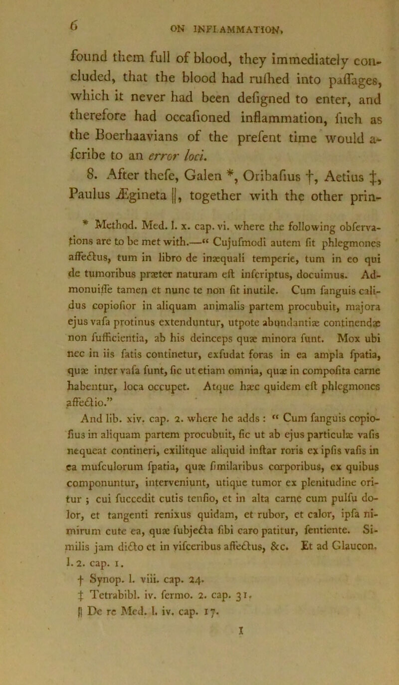 ON INFLAMMATION, found them full of blood, they immediately con- cluded, that the blood had rulhed into paflage6, which it never had been defigned to enter, and therefore had occafioned inflammation, l'uch as the Boerhaavians of the prefent time would a- fcribe to an error loci. 8. After thefe, Galen *, Oribafius f, Aetius Paul us JEgineta ||, together with the other prin- * Method. Med. I. x. cap. vi. where the following observa- tions are to be met with.—“ Cujufmodi autem fit phlegmones affettus, turn in libro de inaequali temperie, turn in eo qui de tumoribus pneter naturam eft infcriptus, docuimus. Ad- monuifle tamen et nunc te non fit inutile. Cum Sanguis cali- dus copiofior in aliquam animalis partem procubuit, majora ejusvaSa protinus extenduntur, utpote abundantiae continendae non Sufiicientia, ab his deinceps quae minora Sunt. Mox ubi nec in iis Satis continetur, exSudat foras in ea ampla Spatia, quae inter vafa Sunt, Sic ut etiam omnia, quae in compofita carne habentur, loca occupct. Atque haec quidem eft phlegmones affettio” And lib. xiv. cap. 2. where he adds :  Cum Sanguis copio- fiusin aliquam partem procubuit, fic ut ab ejus particulae vafis nequcat contineri, exilitque aliquid inftar roris ex ipfis vafis in ea muSculorum Spatia, quae fimilaribus corporibus, ex quibus componuntur, interveniunt, utique tumor ex plenitudine ori- tur } cui Succedit cutis tenfio, et in alta came cum puISu do- lor, et tangenti renixus quidam, et rubor, et calor, ipSa ni- mirum cute ea, quae Subjetta fibi caropatitur, fentiente. Si- milis jam ditto et in viSceribus aftettus, &c. Et ad Glaucon. 1.2. cap. i. f Synop. 1. viii. cap. 24. J Tetrabibl. iv. Sermo. 2. cap. 31. (| Dc re Med. 1. iv. cap. 17. I