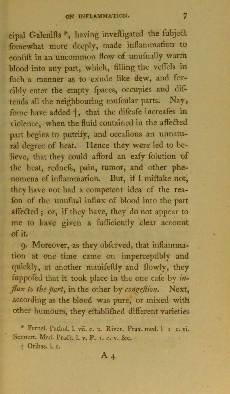 cipal Galenifts *, having invefligated the fubjed fomewhat mote deeply, made inflammation to confift in an uncommon flow of unufually warm blood into any part, which, filling the veffcls in fuch a manner as to exude like dew, and for- cibly enter the empty fpaces, occupies and dif- tends all the neighbouring mufcular parts. Nay, fome have added j-, that the difeafe increafes in violence, when the fluid contained in the affe&ed part begins to putrify, and occafions an unnatu- ral degree of heat. Hence they were led to be- lieve, that they could afford an eafy folution of the heat, rednefs, pain, tumor, and other phe- nomena of inflammation. But, if I miftake not, they have not had a competent idea of the rea- fon of the unufual influx of blood into the part affeded ; or, if they have, they do not appear to me to have given a fufficiently clear account of it. 9. Moreover, as they obferved, that inflamma- tion at one time came on imperceptibly and quickly, at another manifeflly and llowly, they fuppofed that it took place in the one cafe by in- flux to the part, in the other by conge/lion. Next, according as the blood was pure, or mixed with other humours, they eftablifhed different varieties * Ferncl. Pathol. 1. vii. c. 2. River. Prax. med. 1 1 c. xi. Sennert. Med. Pradt. 1. v. P. x. c. v. See. f Oribas. 1. c. A 4