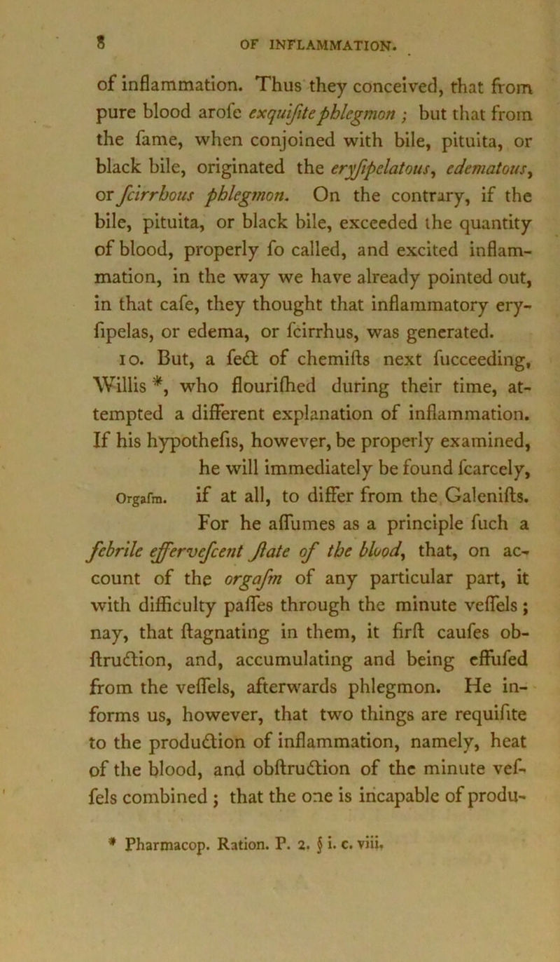 of inflammation. Thus they conceived, that from pure blood aroie exquifitephlegmon ; but that from the fame, when conjoined with bile, pituita, or black bile, originated the eryfipelatous, edematous, or fcirrhous phlegmon. On the contrary, if the bile, pituita, or black bile, exceeded the quantity of blood, properly fo called, and excited inflam- mation, in the way we have already pointed out, in that cafe, they thought that inflammatory ery- fipelas, or edema, or fcirrhus, was generated. io. But, a fe£t of chemifts next fucceeding, Willis *, who flourifhed during their time, at- tempted a different explanation of inflammation. If his hypothecs, however, be properly examined, he will immediately be found fcarcely, Orgafm. if at all, to differ from the Galenifls. For he affumes as a principle fuch a febrile ejfervefcent Jlate of the blood, that, on ac- count of the orgafm of any particular part, it with difficulty paffes through the minute veffels; nay, that ftagnating in them, it firft caufes ob- ftru£tion, and, accumulating and being effufed from the veffels, afterwards phlegmon. He in- forms us, however, that two things are requifite to the produ&ion of inflammation, namely, heat of the blood, and obftrudtion of the minute vef- fels combined ; that the one is incapable of produ- * Pharmacop. Ration. F. 2. § i. c. viii.