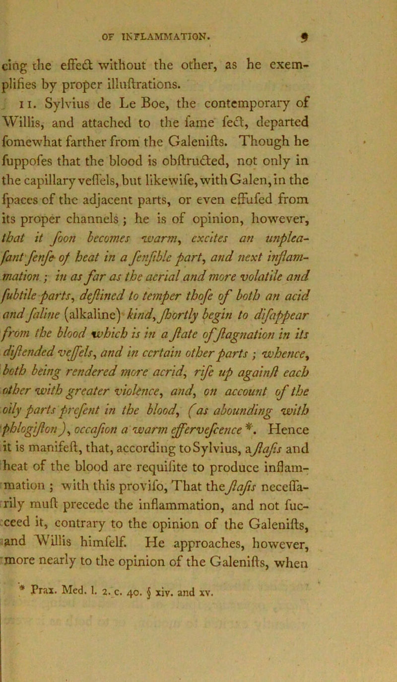 cing the effect without the other, as he exem- plifies by proper illuftrations. ii. Sylvius de Le Boe, the contemporary of Willis, and attached to the fame feet, departed fomewhat farther from the Galenifts. Though he fuppofes that the blood is obftrudted, not only in the capillary veffels, but likewife, with Galen, in the fpaces of the adjacent parts, or even effufed from its proper channels ; he is of opinion, however, that it foon becomes 'LL'arm, excites an unplea- fant fenfe of heat in a fenfiblc part, and next inflam- mation ; in as far as the aerial and more volatile and fubtile parts, def ined to temper thofe of both an acid andfaline (alkaline) kind, Jhortly begin to difappear from the blood which is in a fate offagnation in its difended veffels, and in certain other parts ; whence, both being rendered more acrid, rife up again/l each other with greater violence, and, on account of the oily parts prefent in the blood, (as abounding with phlogifon), occafon a warm effervefcence *. Hence it is manifeft, that, according to Sylvius, a fafs and heat of the blood are requilite to produce inflam- mation ; with this provilo, That thefafs neceffa- rily mud precede the inflammation, and not fuc- ceed it, contrary to the opinion of the Galenifts, and Willis himfelf. He approaches, however, more nearly to the opinion of the Galenifts, when * Hax. Med. 1. 2. c. 40. \ xiv. and xv.