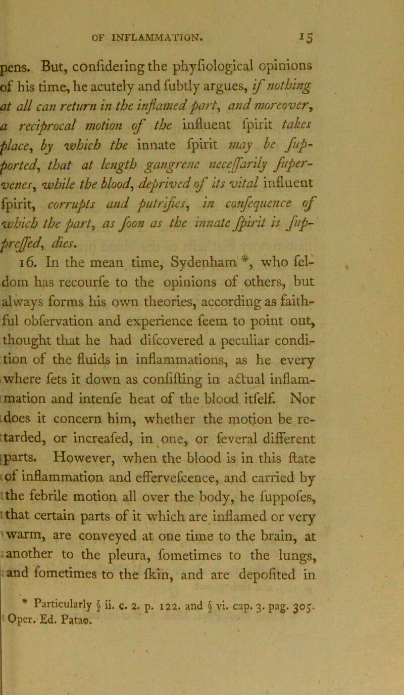 pens. But, confidering the phyfiological opinions of his time, he acutely and fubtly argues, if nothing at all can return in the inflamed part, and moreover, a reciprocal motion of the influent fpirit takes place, by which the innate fpirit may be flip- ported, that at length gangrene necejfarily fuper- venes, while the blood, deprived of its vital influent fpirit, corrupts and putrifes, in confequence of which the part, as foon as the innate fpirit is fip- prejfed, dies. 16. In the mean time, Sydenham *, who fel- dom has recourfe to the opinions of others, but always forms his own theories, according as faith- ful obfervation and experience feem to point out, thought that he had difeovered a peculiar condi- tion of the fluids in inflammations, as he every- where fets it down as confiding in a£tual inflam- mation and intenfe heat of the blood itfelf. Nor does it concern him, whether the motion be re- tarded, or increafed, in one, or feveral different ; parts. However, when the blood is in this date of inflammation and effervefcence, and carried by the febrile motion all over the body, he fuppofes, that certain parts of it which are inflamed or very warm, are conveyed at one time to the brain, at another to the pleura, fometimes to the lungs, and fometimes to the Akin, and are depofited in * Particularly $ ii. c. 2. p. 122. and § vi. cap. 3. pag. 305. Oper. Ed. Patao.