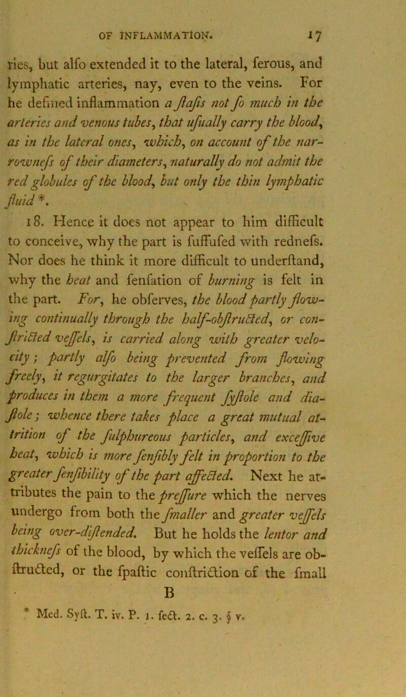 ries, but alfo extended it to the lateral, ferous, and lymphatic arteries, nay, even to the veins. For he defined inflammation a JlaJis not fo much in the arteries and venous tubes, that ufually carry the blood, as in the lateral ones, which, on account of the nar- row nefs of their diameters, naturally do not admit the red globules of the blood, but only the thin lymphatic flu id *. 18. Hence it does not appear to him difficult to conceive, why the part is fuffufed with rednefs. Nor does he think it more difficult to underftand, why the heat and fenfation of burning is felt in the part. For, he obferves, the blood partly flow- ing continually through the half-obflruEled, or con- futed veflels, is carried along with greater velo- city ; partly alfo being prevented from flowing freely, it regurgitates to the larger branches, and produces in them a more frequent fyflole and dia- flole; whence there takes place a great mutual at- trition of the fulphureous particles, and cxceflive beat, which is more fenflbly felt in proportion to the greater fenflbility of the part affected. Next he at- tributes the pain to the prejfure which the nerves undergo from both the fmaller and greater veflels being over-diflended. But he holds the lentor and thicknefs of the blood, by which the veflels are ob- ftru&ed, or the fpaftic conftridion of the fmall B Med. Syft. T. iv. P. j. fe£l. 2. c. 3. $ v-
