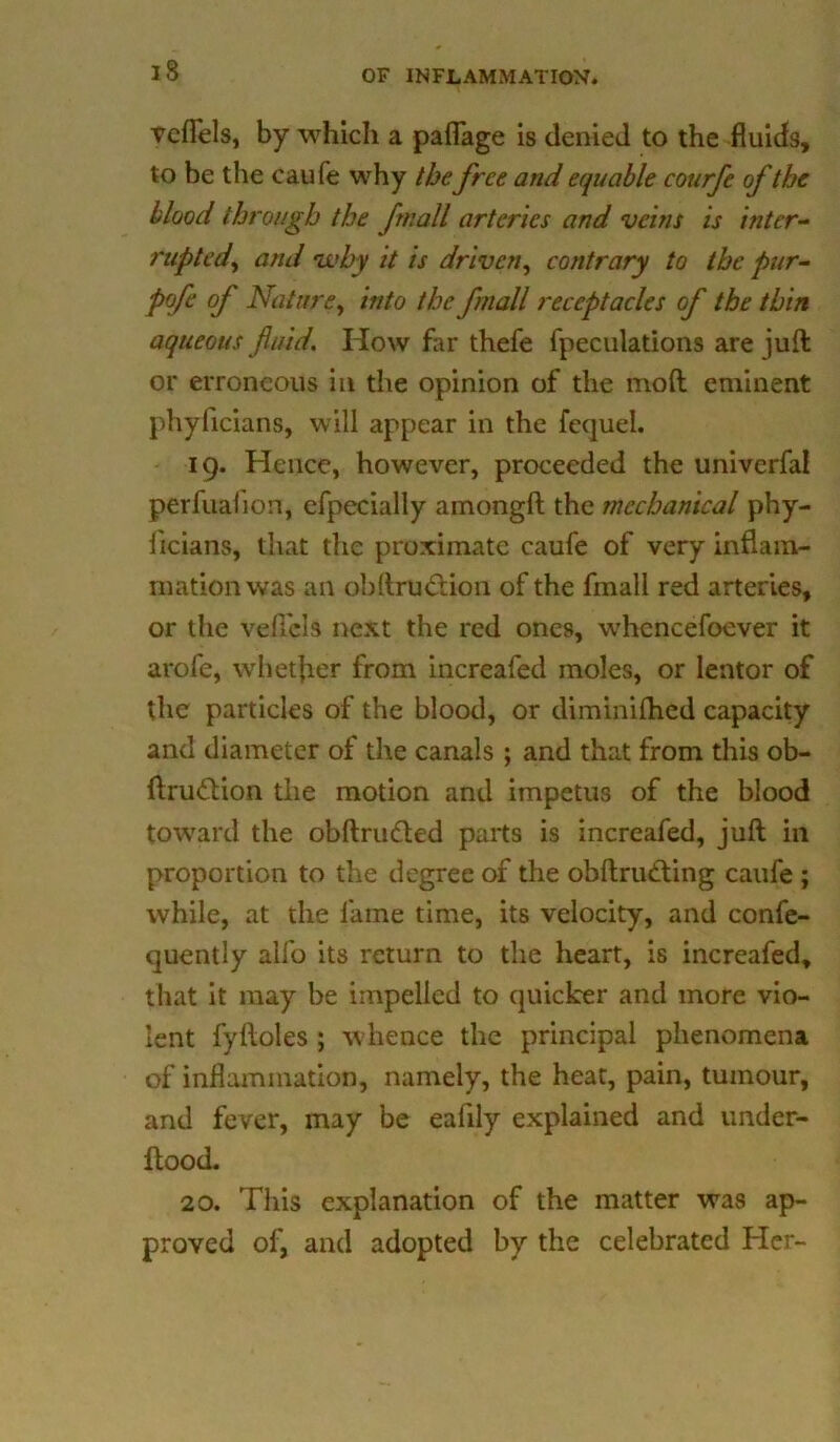 vcflels, by which a paflage is denied to the fluids, to be the caufe why thefree arid equable courfe of the blood through the fmall arteries and veins is inter- rupted\ and why it is driven, contrary to the pur- pofe of Nature, into the fmall receptacles of the thin aqueous fluid. How far thefe fpeculations are juft or erroneous in the opinion of the mod eminent phyficians, will appear in the fequel. 19. Hence, however, proceeded the univerfal perfuafion, efpecially amongft the mechanical phy- ficians, that the proximate caufe of very inflam- mation was an obftru&ion of the fmall red arteries, or the veffels next the red ones, whcncefoever it arofe, whether from increafed moles, or lentor of the particles of the blood, or diminilhed capacity and diameter of the canals ; and that from this ob- ftrudtion the motion and impetus of the blood toward the obftnnfted parts is increafed, juft in proportion to the degree of the obftrutfting caufe ; while, at the fame time, its velocity, and confe- quently alfo its return to the heart, is increafed, that it may be impelled to quicker and more vio- lent fyHoles ; whence the principal phenomena of inflammation, namely, the heat, pain, tumour, and fever, may be eafily explained and under- ftood. 20. This explanation of the matter was ap- proved of, and adopted by the celebrated Her-