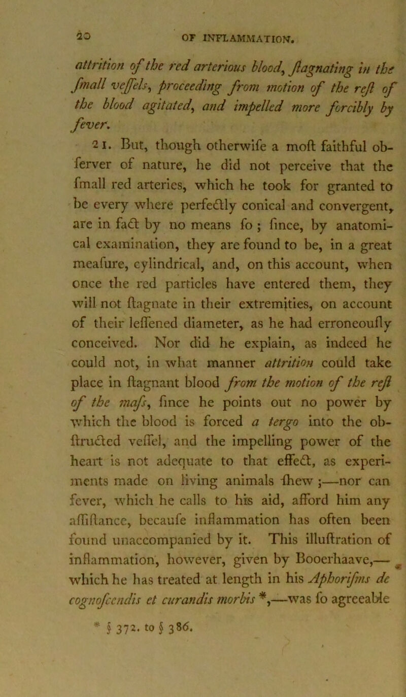 attrition of the red arterious bloody f donating in the /mail veffels, proceeding from motion of the ref of the blood agitated, and impelled more forcibly by fever. 2 i. But, though otherwife a moft faithful ob- ferver of nature, he did not perceive that the fmall red arteries, which he took for granted to be every where perfectly conical and convergent, are in fad by no means fo ; fince, by anatomi- cal examination, they are found to be, in a great meafure, cylindrical, and, on this account, when once the red particles have entered them, they will not fhgnate in their extremities, on account of their leffened diameter, as he had erroncouflv conceived. Nor did he explain, as indeed he could not, in what manner attrition could take place in ftagnant blood from the motion of the ref of the mafs, fince he points out no power by which the blood is forced a tergo into the ob- ftrudcd veflTel, and the impelling power of the heart is not adequate to that effed, as experi- ments made on living animals {hew ;—nor can fever, which he calls to his aid, afford him any affidance, becaufe inflammation has often been found unaccompanied by it. This illuftration of inflammation, however, given by Booerhaave,— 9 which he has treated at length in his Aphorifins dc cognofccndis ct curandis morbis *,—was fo agreeable • § 372. to § 386.