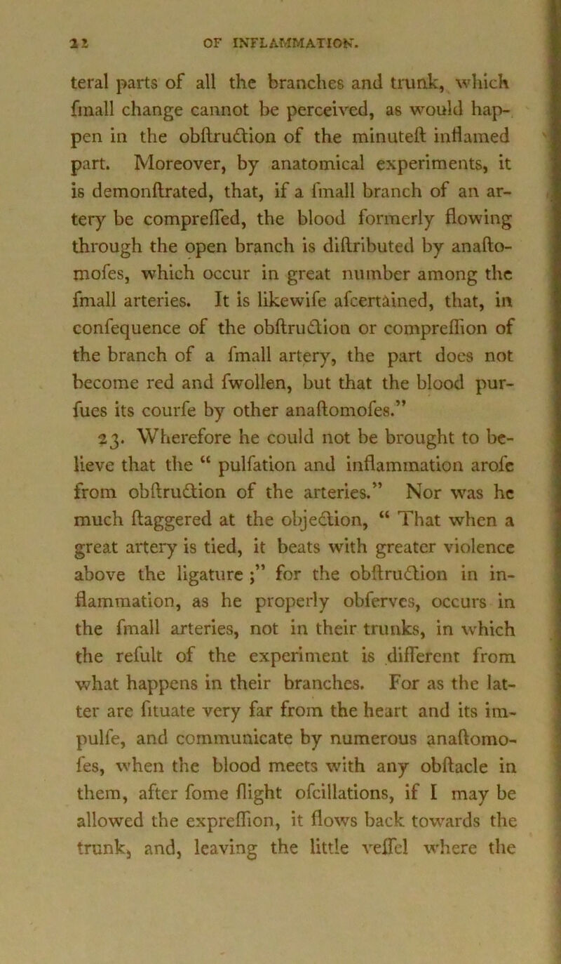 teral parts of all the branches and trunk, which fmall change cannot be perceived, as would hap- pen in the obftrudion of the minuteft inflamed part. Moreover, by anatomical experiments, it is demonftrated, that, if a fmall branch of an ar- tery be compreffed, the blood formerly flowing through the open branch is diftributed by anafto- mofes, which occur in great number among the fmall arteries. It is like wife afcertained, that, in confequence of the obftrudion or compreffion of the branch of a fmall artery, the part does not become red and fwollen, but that the blood pur- fues its courfe by other anaftomofes.” 23. Wherefore he could not be brought to be- lieve that the “ pulfation and inflammation arofe from obftrudion of the arteries.” Nor was he much ftaggered at the objedion, “ That when a great artery is tied, it beats with greater violence above the ligature for the obftrudion in in- flammation, as he properly obferves, occurs in the fmall arteries, not in their trunks, in which the refult of the experiment is different from what happens in their branches. For as the lat- ter are fltuate very far from the heart and its im- pulfe, and communicate by numerous anaftomo- fes, when the blood meets with any obftacle in them, after fome flight ofcillations, if I may be allowed the expreffion, it flows back towards the trunk, and, leaving the little veffcl where the