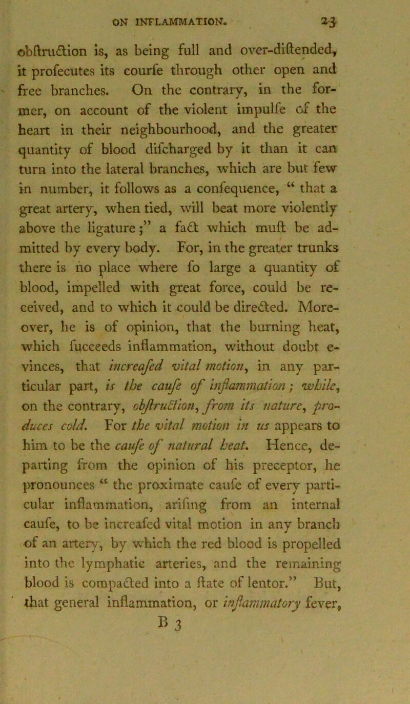 obftrudion is, as being full and over-diftended, it profecutes its courfe through other open and free branches. On the contrary, in the for- mer, on account of the violent impulfe or the heart in their neighbourhood, and the greater quantity of blood difcharged by it than it can turn into the lateral branches, which are but few in number, it follows as a confequcnce, “ that a great artery, when tied, will beat more violently above the ligaturea fad: which mud be ad- mitted by every body. For, in the greater trunks there is no place where fo large a quantity of blood, impelled with great force, could be re- ceived, and to which it could be direded. More- over, he is of opinion, that the burning heat, which fucceeds inflammation, without doubt e- vinces, that hicreafcd vital motion, in any par- ticular part, is the caufe of inflammation; while, on the contrary, obflraction, from its nature, pro- duces cold. For the vital motion in us appears to him to be the caufe of natural heat. Hence, de- parting from the opinion of his preceptor, he pronounces “ the proximate caufe of every parti- cular inflammation, arifing from an internal caufe, to be increafed vital motion in any branch of an artery, by w hich the red blood is propelled into the lymphatic arteries, and the remaining blood is compaded into a flate of lentor.” But, that general inflammation, or inflammatory fever,