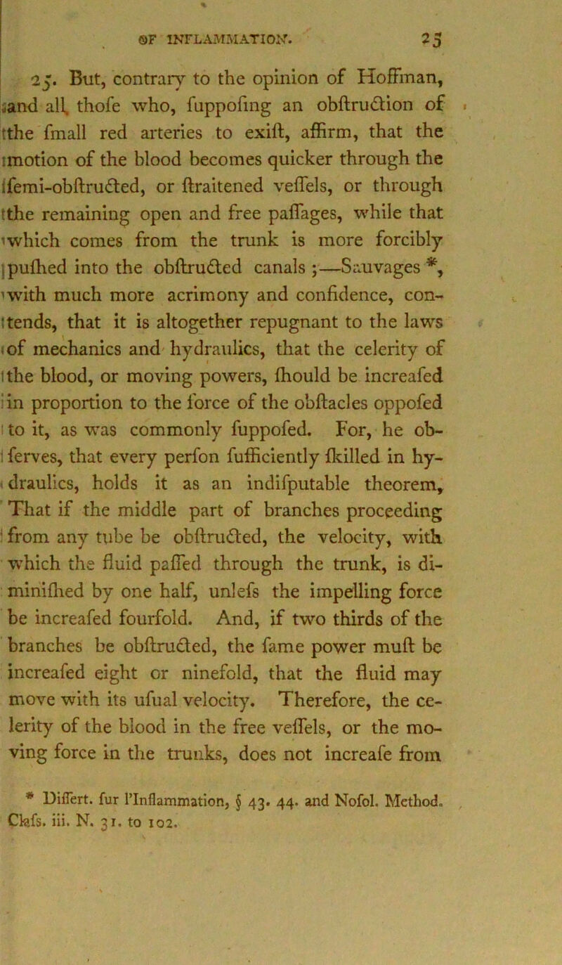 25. But, contrary to the opinion of Hoffman, .and all, thofe who, fuppofing an obflrudion of tthe fmall red arteries to exift, affirm, that the unotion of the blood becomes quicker through the ifemi-obftruded, or ftraitened veffels, or through ithe remaining open and free paffages, while that 'which comes from the trunk is more forcibly jpufhed into the obftru&ed canals ;—Sauvages *, 'with much more acrimony and confidence, con- tends, that it is altogether repugnant to the laws sof mechanics and hydraulics, that the celerity of ithe blood, or moving powers, fhould be increafed : in proportion to the force of the obftacles oppofed to it, as was commonly fuppofed. For, he ob- : ferves, that every perfon fufficiently {killed in hy- draulics, holds it as an indifputable theorem. That if the middle part of branches proceeding from any tube be obftruded, the velocity, with which the fluid paffed through the trunk, is di- minifhed by one half, unlefs the impelling force be increafed fourfold. And, if two thirds of the branches be obflru&ed, the fame power muft be increafed eight or ninefold, that the fluid may move with its ufual velocity. Therefore, the ce- lerity of the blood in the free veffels, or the mo- ving force in the trunks, does not increafe from * Diflert. fur l’Inflammation, § 43. 44. and Nofol. Method. Ckifs. iii. N. 31. to 102.