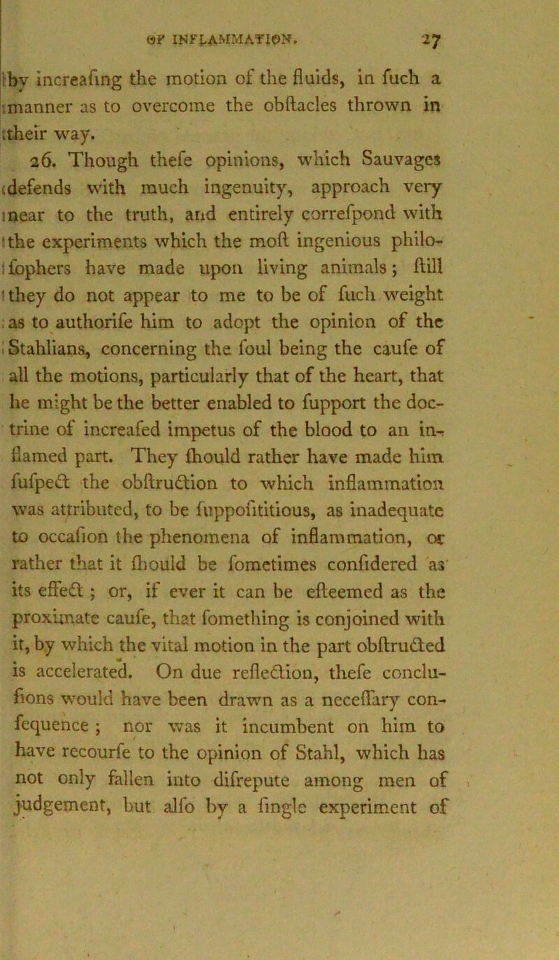 fby increafing the motion of the fluids, in fuch a (manner as to overcome the obftacles thrown in ;their way, 26. Though thefe opinions, which Sauvages ^defends with much ingenuity, approach very inear to the truth, and entirely correfpond with :the experiments which the moft ingenious philo- ifbphers have made upon living animals; (till ithey do not appear to me to be of fuch weight : as to authorife him to adopt the opinion of the Stahlians, concerning the foul being the caufe of all the motions, particularly that of the heart, that he might be the better enabled to fupport the doc- trine of increafed impetus of the blood to an in-r flamed part. They ihould rather have made him fufpeCt the obftruCtion to which inflammation was attributed, to be fuppofititious, as inadequate to occaiion the phenomena of inflammation, or rather that it fhould be fometimes confidered as its effeCt; or, if ever it can be efteemed as the proximate caufe, that fomething is conjoined with it, by which the vital motion in the part obftruCted is accelerated. On due reflection, thefe conclu- flons would have been drawn as a neceflary con- fequence ; nor was it incumbent on him to have recourfe to the opinion of Stahl, which has not only fallen into difrepute among men of judgement, but alfo by a (ingle experiment of