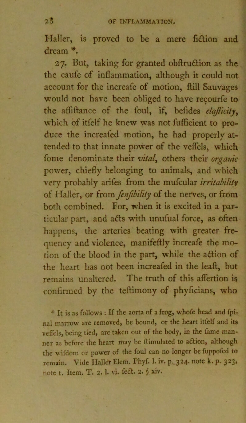 Haller, is proved to be a mere fidtion and dream *. 27. But, taking for granted obftrudtion as the the caufe of inflammation, although it could not account for the increafe of motion, {till Sauvages would not have been obliged to have recourfe to the afliftance of the foul, if, befides elajlicityy which of itfelf he knew was not fufficient to pro- duce the increafed motion, he had properly at- tended to that innate power of the vefi'els, which fome denominate their vital, others their organic power, chiefly belonging to animals, and which very probably arifes from the mufcular writability of Haller, or from fenfibility of the nerves, or from both combined. For, when it is excited in a par- ticular part, and adts with unufual force, as often happens, the arteries beating with greater fre- quency and violence, manifeftly increafe the mo- tion of the blood in the part, while the adtion of the heart has not been increafed in the leaft, but remains unaltered. The truth of this aflertion is confirmed by the teftimony of phyficians, who * It is as follows : If the aorta of a frog, whofe head and fpi- nal marrow are removed, be bound, or the heart itfelf and its vefi'els, being tied, arc taken out of the body, in the fame man- ner as before the heart may be {Emulated to a&ion, although the wifdom or power of the foul can no longer be fuppofed to remain. Vide Haller Elem. Phyf. 1. iv. p, 324- note k. p. 323»