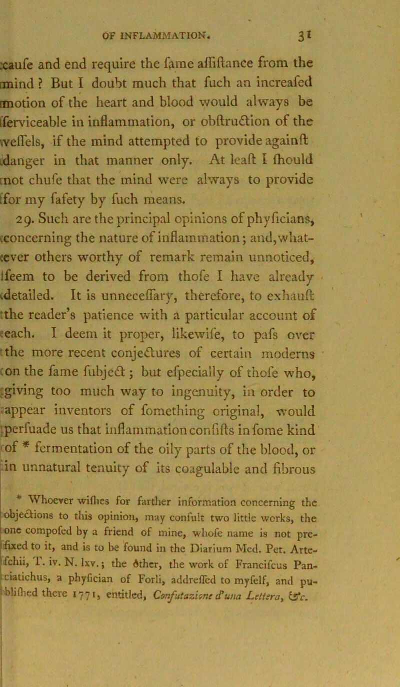 xaufe and end require the lame afliftance from the iinind ? But I doubt much that fuch an increafed rmotion of the heart and blood would always be iferviceable in inflammation, or obftrudtion of the weflels, if the mind attempted to provide againft idanger in that manner only. At leaf! i fhould mot chufe that the mind were always to provide tfor my fafety by fuch means. 29. Such are the principal opinions of phyficians, .concerning the nature of inflammation; and,what- :ever others worthy of remark remain unnoticed, lfeem to be derived from thofe I have already ^detailed. It is unnecefiary, therefore, to exhaufl: tthe reader’s patience with a particular account of each. I deem it proper, likewife, to pafs over the more recent conjectures of certain moderns on the fame fubjedt; but efpecially of thofe who, giving too much way to ingenuity, in order to ■ appear inventors of fomething original, would perfuade us that inflammation confifts infome kind of * fermentation of the oily parts of the blood, or in unnatural tenuity of its coagulable and fibrous * Whoever wifhes for farther information concerning the objections to this opinion, may confult two little works, the tone compofed by a friend of mine, whofe name is not pre- i fixed to it, and is to be found in the Diarium Med. Pet. Arte- : fchii, P. iv. N. Ixv.; the dther, the work of Francil'cus Pan- ! clatichus, a phyfician of Forli, addreffed to myfelf, and pu- ibliflied there 1771, entitled, Confutaziene(Tuna Letisra, &c.