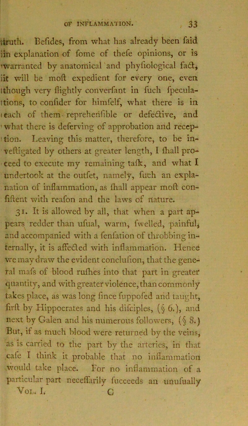 itruth. Befides, from what has already been faid iin explanation of fome of thefe opinions, or is ^warranted by anatomical'and phyliological fa£t, iit will be moft expedient for every one, even tthough very flightlv converfant in fuch fpecula- ttions, to confider for himfelf, what there is in t each of them repreherifible or defective, and ■ what there is deferring of approbation and recep- tion. Leaving this matter, therefore, to be in- veftigated by others at greater length, I (hall pro- ceed to execute my remaining talk, and what I undertook at the outfet, namely, fuch an expla- nation of inflammation, as (hall appear moft con- fiftent with reafon and the laws of nature. 31. It is allowed by all, that when a part ap- pears redder than ufual, warm, fwelled, painful, and accompanied with a fenfation of throbbing in- ternally, it is afte&ed with inflammation. Hence we may draw the evident conclufion, that the gene- ral mafs of blood rufhes into that part in greater quantity, and with greater violence, than commonly takes place, as was long fince fuppofed and taught, firft by Hippocrates and his difciples, (§ 6.), and next by Galen and his numerous followers, (§ 8.) But, if as much blood were returned by the veins, as is carried to the part by the arteries, in that cafe I think it probable that no inflammation would take place. For no inflammation of a particular part neceflarily fucceeds an unufually Vol. I. C