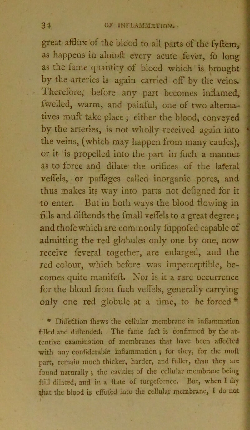 great afflux of the blood to all parts of the fyftem, as happens in almoft every acute fever, fo long as the fame quantity of blood which is brought by the arteries is again carried off by the veins. 1 herefore, before any part becomes inflamed, fwelled, warm, and painful, one of two alterna- tives muff take place ; either the blood, conveyed by the arteries, is not wholly received again into the veins, (which may happen from many caufes), or it is propelled into the part in fuch a manner as to force and dilate the oriflces of the lateral veffels, or paffages called inorganic pores, and thus makes its way into parts not defigned for it to enter. But in both ways the blood flowing in fills and diftends the fmall veffels to a great degree; and thofe which are commonly fuppofed capable of admitting the red globules only one by one, now receive feveral together, are enlarged, and the red colour, which before was imperceptible, be- comes quite manifeft. Nor is it a rare occurrence for the blood from fuch veffels, generally carrying only one red globule at a time, to be forced * * Diffettion (hews the cellular membrane in inflammation filled and diftendedt The fame fa£t is confirmed by the at- tentive examination of membranes that have been affected with any confidcrable inflammation ; for they, for the molt part, remain much thicker, harder, and fuller, than they are found naturally ; the cavities of the cellular membrane being {till dilated, and in a ftate of turgeicence. But, when I fay that the blood is effufed into the cellular membrane, I do not