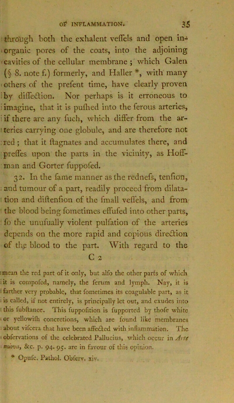 through both the exhalent veffels and open in- organic pores of the coats, into the adjoining cavities of the cellular membrane ; which Galen (§8. note f.) formerly, and Haller *, with many others of the prefent time, have clearly proven by diffedtion. Nor perhaps is it erroneous to : imagine, that it is pufhed into the ferous arteries, : if there are any fuch, which differ from the ar- teries carrying one globule, and are therefore not red ; that it Magnates and accumulates there, and preffes upon the parts in the vicinity, as Hoff- man and Gorter fuppofed. 32. In the fame manner as the rednefs, tenfion, and tumour of a part, readily proceed from dilata- tion and diftenfion of the fmall veffels, and from the blood being fometimes effufed into other parts, fo the unufually violent pulfation of the arteries depends on the more rapid and copious direction of the blood to the part. With regard to the C 2 mean the red part of it only, but alfo the other parfs of which it is compofed, namely, the ferum and lymph. Nay, it is ! farther very probable, that fometimes its coagulable part, as it is called, if not entirely, is principally let out, and exudes into this fubftance. This fuppofition is fupported by thofe white or yellowifli concretions, which are found like membranes about vifcera that have been affe&ed with inflammation. The obfervations of the celebrated I’allucius, which occur in Arte nuova, &c. p. 94. 95. are in favour of this opinion. * Opufc. Pathol. Obferv, xiv.