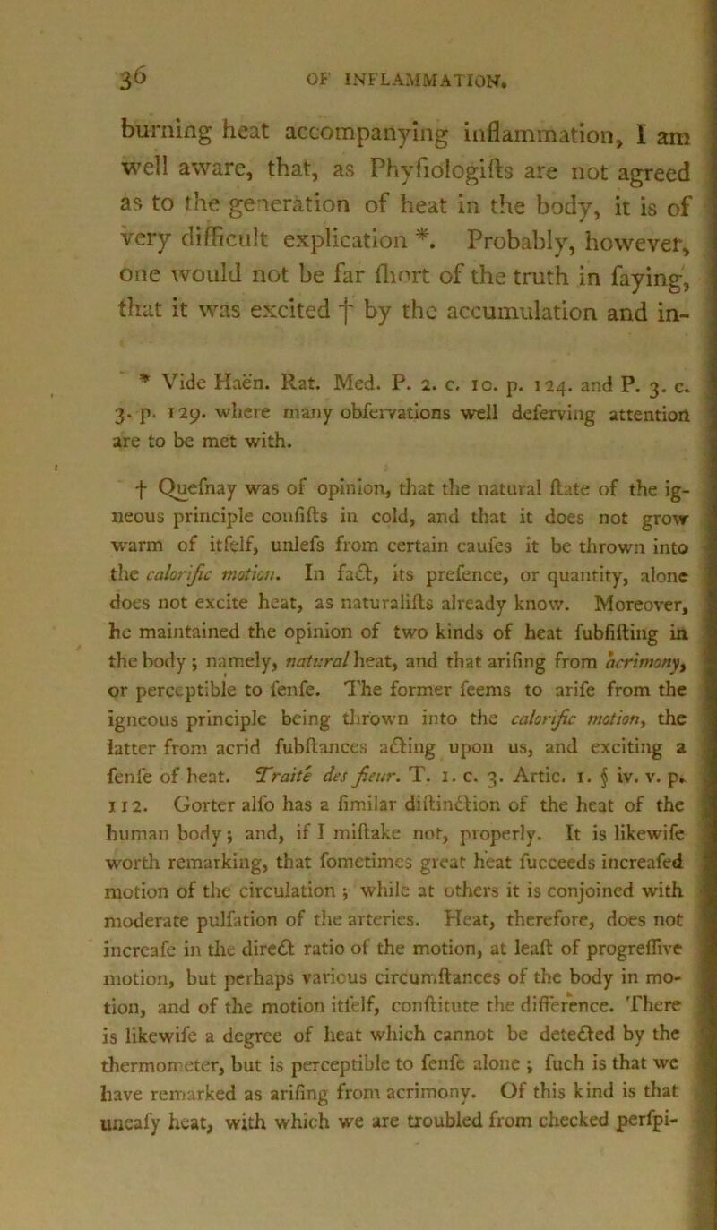 burning heat accompanying inflammation, I am well aware, that, as Phyfiologifts are not agreed as to the generation of heat in the body, it is of very difficult explication * Probably, however, one would not be far fhnrt of the truth in faying, that it was excited f by the accumulation and in- * Vide Haen. Rat. Med. P. 2. c, 10. p. 124. and P. 3. c. 3. p. 129. where many obfer/ations well deferving attention are to be met with. f Quefnay was of opinion, that the natural ftate of the ig- neous principle confifts in cold, and that it does not grow warm of itfelf, unlefs from certain caufes it be thrown into the calorific motion. In fact, its prefence, or quantity, alone does not excite heat, as naturalilts already know. Moreover, he maintained the opinion of two kinds of heat fubfifting in the body; namely, natural heat, and that arifing from acrimony, or perceptible to fenfe. 1'he former feems to arife from the igneous principle being thrown into the calorific motion, the latter from acrid fubftanccs a&ing upon us, and exciting a fenfe of heat. Traits dcs fieur. T. 1. c. 3. Artie, x. § iv. v. p» 1x2. Gorter alfo has a fimilar diilindlion of the heat of the human body; and, if I miftake not, properly. It is likewife worth remarking, that fometimes great heat fucceeds increafed motion of the circulation ; while at others it is conjoined with moderate pulfation of the arteries. Pleat, therefore, does not increafe in the diredl ratio of the motion, at leaft of progreffive motion, but perhaps various circumftances of the body in mo- tion, and of the motion itfelf, conftitute the difference. There is likewife a degree of heat which cannot be dete&ed by the thermometer, but is perceptible to fenfe alone ; fuch is that wc have remarked as arifing from acrimony. Of this kind is that uueafy heat, with which we are troubled from checked perfpi-