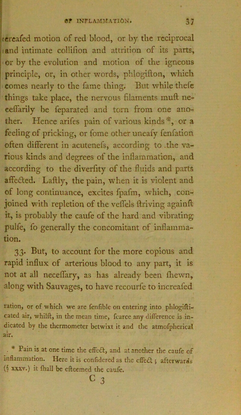 3/ icrcafed motion of red blood, or by the reciprocal land intimate collifion and attrition of its parts, ■ or by the evolution and motion of the igneous principle, or, in other words, phlogifton, which comes nearly to the fame thing. But while thel’e things take place, the nervous filaments muft ne- ceflarily be feparated and torn from one ano- ther. Hence arifes pain of various kinds *, or a feeling of pricking, or fome other uneafy fenfation often different in acutenefs, according to .the va- rious kinds and degrees of the inflammation, and according to the diverfity of the fluids and parts affe&ed. Laftly, the pain, when it is violent and of long continuance, excites fpafm, which, con- joined with repletion of the veflels driving againfl: it, is probably the caufe of the hard and vibrating pulfe, fo generally the concomitant of inflamma- tion. 33. But, to account for the more copious and rapid influx of arterious blood to any part, it is not at all neceflary, as has already been fhewn, along with Sauvages, to have recourfe to increafed ration, or of which we are fenfible on entering into phlogifti- cated air, whilft, in the mean time, fcarce any difference is in- dicated by the thermometer betwixt it and the atmofpherical air. . * Pain is at one time the effedt, and at another the caufe of inflammation. Here it is confidered as the effedl:; afterwards (§ xxxv.) it {hall be efteemed the caufe. c 3