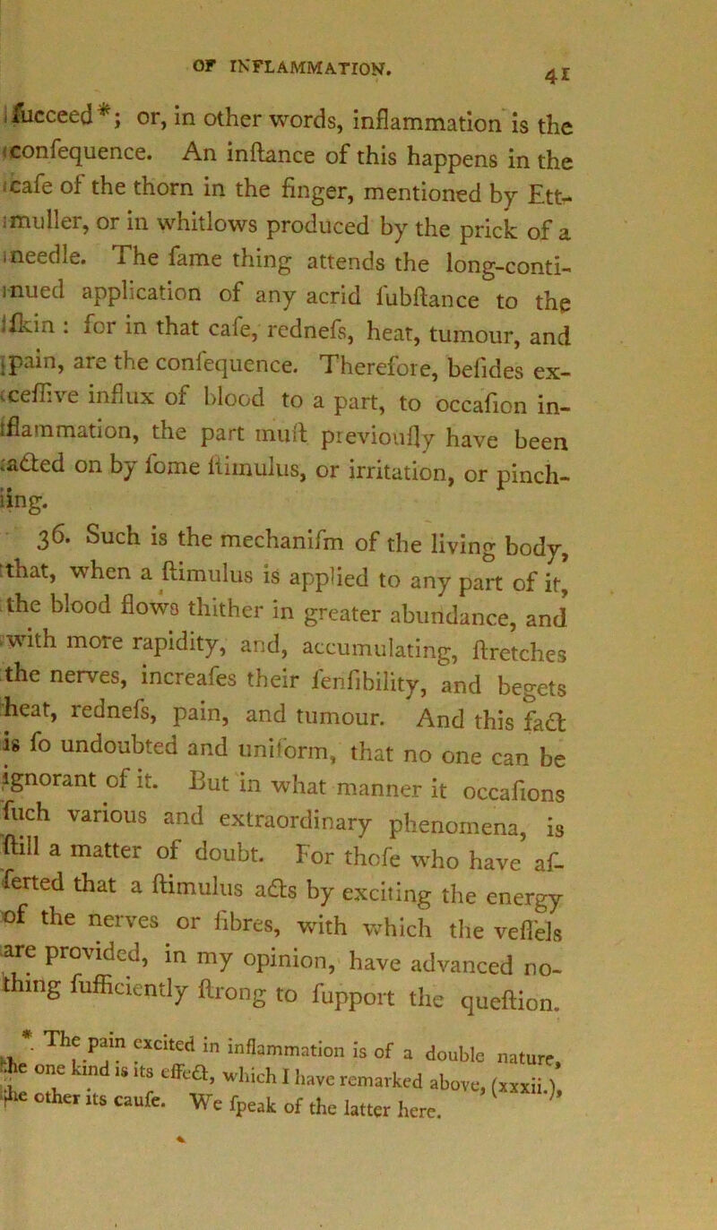 41 fucceed*; or, in other words, inflammation is the <confequence. An inftance of this happens in the cafe of the thorn in the finger, mentioned by Ett> smuller, or in whitlows produced by the prick of a i needle. The fame thing attends the long-conti- mued application of any acrid fubftance to the ifLin : for in that cafe, rcdnefs, heat, tumour, and ;pain, are the confequence. Therefore, befides ex- (ceflive influx of blood to a part, to occafion in- flammation, the part muft previoufly have been <a<fted on by fome ftimulus, or irritation, or pinch- iing. 36. Such is the mechanifm of the living body, :that, when a ftimulus is applied to any part of it, the blood flows thither in greater abundance, and with more rapidity, and, accumulating, ftretches the nerves, increafes their l'enfibility, and begets heat, rednefs, pain, and tumour. And this fadt is fo undoubted and uniform, that no one can be ignorant of it. But in what manner it occafions fuch various and extraordinary phenomena, is ftill a matter of doubt. For thofe who have af- ferted that a ftimulus adts by exciting the energy of the nerves or fibres, with which the veflels are provided, in my opinion, have advanced no- thing fufficiently ftrong to fupport the queftion. « * Thf .P‘!in ?Xdted in infIa™mation is of a double nature, one -in is its cfFc£t, which I have remarked above, (xxxii) V* other its caufe. We fpeak of the latter here. ’’