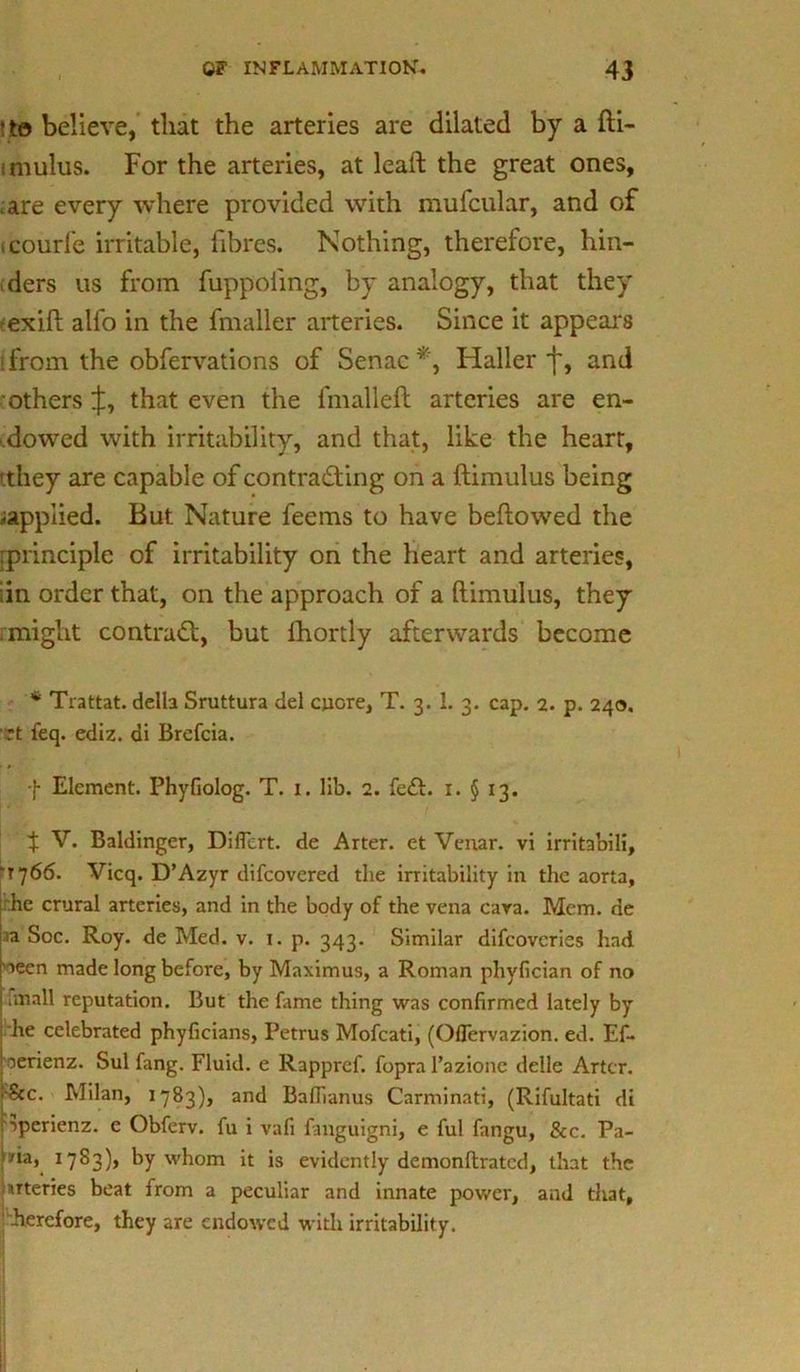 *to believe, that the arteries are dilated by a fti- imulus. For the arteries, at leaft the great ones, .are every where provided with mufcular, and of icourfe irritable, fibres. Nothing, therefore, hin- ders us from fuppofing, by analogy, that they -exift alfo in the fmaller arteries. Since it appeal's i from the obfervations of Senac *, Haller f, and others that even the fmalleft arteries are en- dowed with irritability, and that, like the heart, >they are capable of contra&ing on a ftimulus being ^applied. But Nature feems to have bellowed the [principle of irritability on the heart and arteries, I in order that, on the approach of a ftimulus, they .might contract, but Ihortly afterwards become * Trattat. della Sruttura del cncre, T. 3. 1. 3. cap. 2. p. 240. rt feq. ediz. di Brefcia. f Element. Phyfiolog. T. 1. lib. 2. fe£t. 1. § 13. 4: V. Baldinger, Dificrt. de Arter. et Venar. vi irritabili, •1766. Vicq. D’Azyr difcovered the irritability in the aorta, he crural arteries, and in the body of the vena cara. Mem. de a Soc. Roy. de Med. v. 1. p. 343. Similar difcovcries had >aeen made long before, by Maximus, a Roman phvfician of no anall reputation. But the fame thing was confirmed lately by he celebrated phyficians, Petrus Mofcati, (Oflervazion. ed. Ef- oerienz. Sul fang. Fluid, e Rappref. fopra Tazione delle Artcr. ■8cc. Milan, 1783), and Baflianus Carminati, (Rifultati di Sperienz. e Obferv. fu i vafi fanguigni, e ful fangu, &c. Pa- na, 17S3), by whom it is evidently demonftratcd, that the uteries beat from a peculiar and innate power, and that, herefore, they are endowed with irritability.