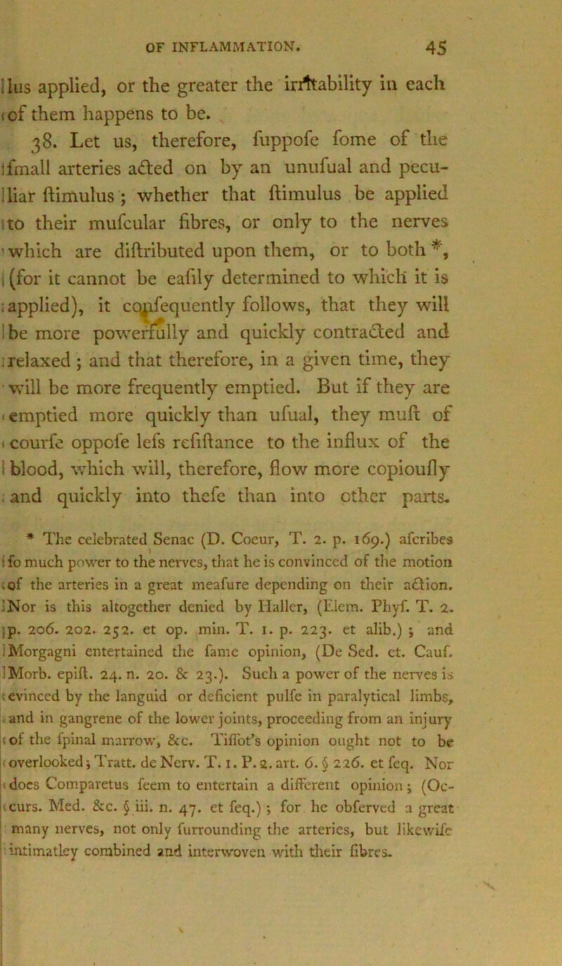 , ius applied, or the greater the instability in each <of them happens to be. 38. Let 11s, therefore, fuppofe fome of the jfrnall arteries aded on by an unufual and pecu- liar ftimulus ; whether that ftimulus be applied to their mufcular fibres, or only to the nerves ’ which are diftributed upon tliem, or to both 1 (for it cannot be eafily determined to which it is : applied), it cq^ifequently follows, that they will be more powerfully and quickly contracted and : relaxed; and that therefore, in a given time, they will be more frequently emptied. But if they are ■ emptied more quickly than ufual, they mull of t courfe oppcle lefs refiftance to the influx of the 1 blood, which will, therefore, flow more copioufly and quickly into thefe than into ether parts. * The celebrated Senac (D. Coeur, T. 2. p. 169.) aferibes i fo much power to the nerves, that he is convinced of the motion .of the arteries in a great meafure depending on their action. 'Nor is this altogether denied by Haller, (Elem. Phyf. T. 2. ,p. 206. 202. 252. et op. min. T. 1. p. 223. et alib.) ; and ; Morgagni entertained the fame opinion, (De Sed. et. Cauf. ;Morb. epift. 24. n. 20. & 23.). Such a power of the nerves is evinced by the languid or deficient pulfe in paralytical limbs, and in gangrene of the lower joints, proceeding from an injury : of the fpinal marrow, &c. TifTot’s opinion ought not to be overlooked; Tratt. de Nerv. T. 1. P. 2. art. 6. § 226. et feq. Nor does Comparetus feem to entertain a different opinion; (Oc- curs. Med. &c. § iii. n. 47. et feq.); for he obferved a great many nerves, not only furrounding the arteries, but likewife intimatley combined and interwoven with their fibres.