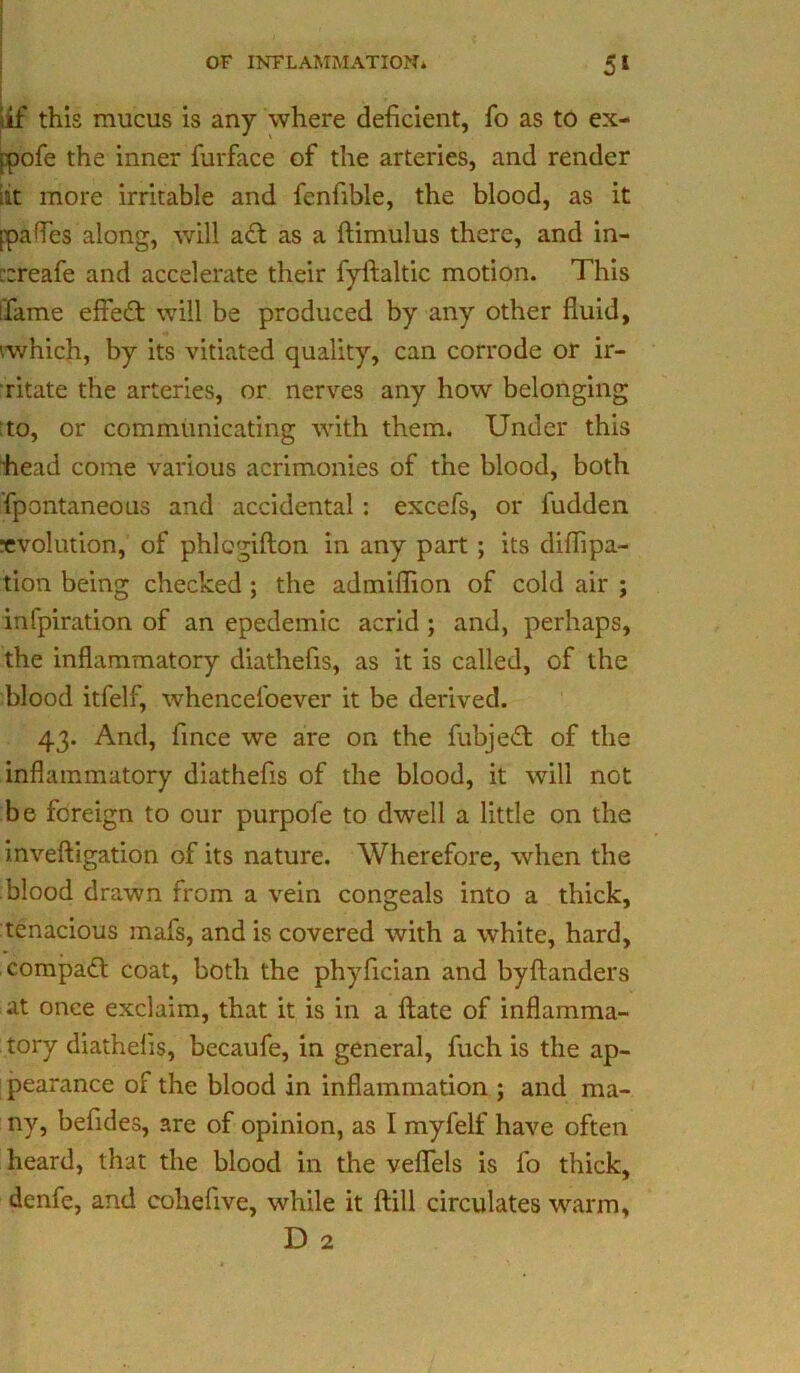 4£ this mucus is any where deficient, fo as to ex- ppofe the inner furface of the arteries, and render lit more irritable and fenfible, the blood, as it ppafles along, will a£t as a ftimulus there, and in- ::reafe and accelerate their fyftaltic motion. This [fame effect will be produced by any other fluid, '.which, by its vitiated quality, can corrode or ir- ritate the arteries, or nerves any how belonging to, or communicating with them. Under this head come various acrimonies of the blood, both fpontaneous and accidental: excefs, or fudden evolution, of phlcgifton in any part ; its diflipa- tion being checked ; the admiflion of cold air ; infpiration of an epedemic acrid ; and, perhaps, the inflammatory diathefis, as it is called, of the blood itfelf, whenceloever it be derived. 43. And, fince we are on the fubjeft of the inflammatory diathefis of the blood, it will not be foreign to our purpofe to dwell a little on the inveftigation of its nature. Wherefore, when the blood drawn from a vein congeals into a thick, tenacious mafs, and is covered with a white, hard, compact coat, both the phyfician and byftanders at once exclaim, that it is in a ftate of inflamma- tory diathefis, becaufe, in general, fuch is the ap- pearance of the blood in inflammation ; and ma- ny, befides, are of opinion, as I myfelf have often heard, that the blood in the veflels is fo thick, denfe, and coliefive, while it ftill circulates warm, D 2