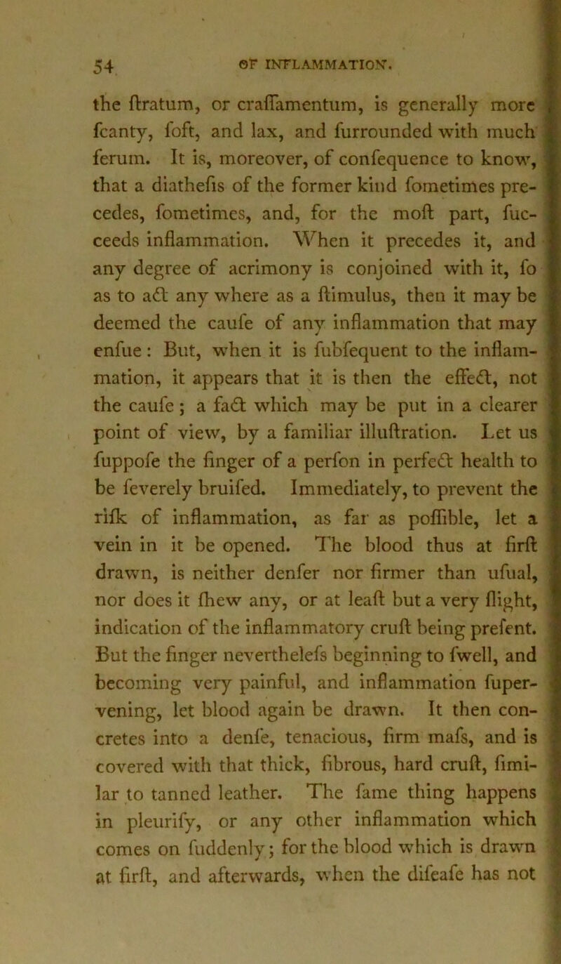 the ftratum, or crafiamentum, is generally more fcanty, foft, and lax, and furrounded with much ferum. It is, moreover, of confequence to know, that a diathefis of the former kind fometimes pre- cedes, fometimcs, and, for the moft part, fuc- ceeds inflammation. When it precedes it, and any degree of acrimony is conjoined with it, fo as to a£1 any where as a ftinnilus, then it may be deemed the caufe of any inflammation that may enfue : But, when it is fubfequent to the inflam- mation, it appears that it is then the effect, not the caufe; a fadt which may be put in a clearer point of view, by a familiar illuftration. Let us fuppofe the finger of a perfon in perfett health to be feverely bruifed. Immediately, to prevent the rifk of inflammation, as far as poflible, let a vein in it be opened. The blood thus at firft drawn, is neither denfer nor firmer than ufual, nor does it fhew any, or at leaft but a very flight, indication of the inflammatory cruft being prefent. But the finger neverthelefs beginning to l'well, and becoming very painful, and inflammation fuper- vening, let blood again be drawn. It then con- cretes into a denfe, tenacious, firm mafs, and is covered with that thick, fibrous, hard cruft, fimi- lar to tanned leather. The fame thing happens in pleurify, or any other inflammation which comes on fuddenly; for the blood which is drawn at firft, and afterwards, when the difeafe has not