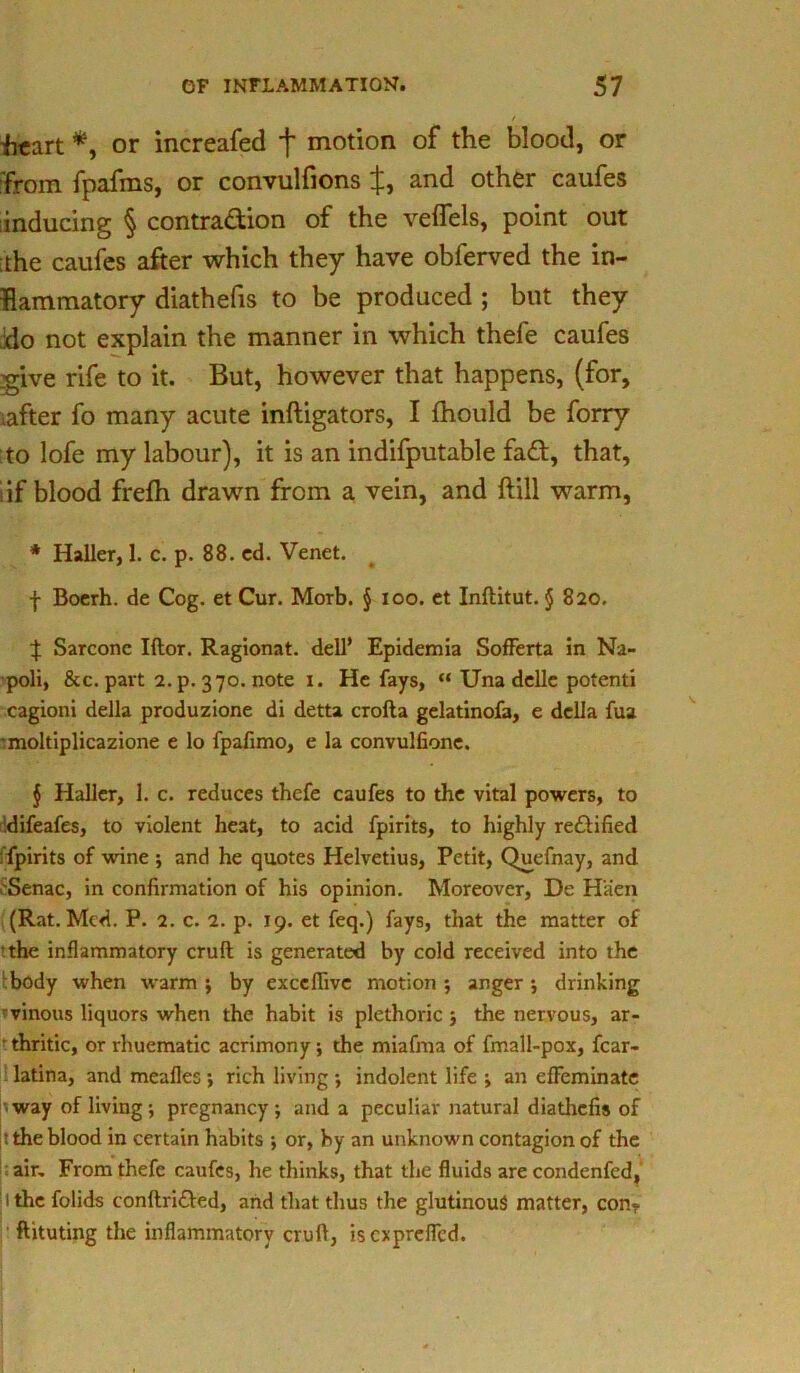 tart *, or increafed f motion of the blood, or ■from fpafms, or convulfions J, and other caufes inducing § contra&ion of the veflels, point out ;the caufes after which they have obferved the in- flammatory diathefis to be produced ; but they ;do not explain the manner in which thefe caufes give rife to it. But, however that happens, (for, iafter fo many acute inftigators, I fhould be forry to lofe my labour), it is an indifputable fa£t, that, iif blood frefti drawn from a vein, and ftill warm, * Haller, 1. c. p. 88. ed. Venet. f Boerh. de Cog. et Cur. Morb. § ioo. et Inftitut. § 820. ^ Sarcone Iftor. Ragionat. dell* Epidemia SofFerta in Na- poli, &c. part 2. p. 370. note 1. He fays, “ Una delle potenti cagioni della produzione di detta crofta gelatinofa, e della fua moltiplicazione e lo fpafimo, e la convulfione. § Haller, 1. c. reduces thefe caufes to the vital powers, to idifeafes, to violent heat, to acid fpirits, to highly reflified ; fpirits of wine ; and he quotes Helvetius, Petit, Quefnay, and ,'Senac, in confirmation of his opinion. Moreover, De H'aen (Rat. Med. P. 2. c. 2. p. 19. et feq.) fays, that the matter of the inflammatory cruft is generated by cold received into the body when warm ; by exccflivc motion ; anger; drinking ■vinous liquors when the habit is plethoric ; the nervous, ar- • thritic, or rhuematic acrimony; the miafma of fmall-pox, fcar- latina, and mealies ; rich living •, indolent life ; an effeminate way of living; pregnancy; and a peculiar natural diathefis of : the blood in certain habits ; or, by an unknown contagion of the air. From thefe caufes, he thinks, that the fluids are condenfcd, i the folids conftri&ed, and that thus the glutinous matter, con- ftituting the inflammatory cruft, isexprefled.