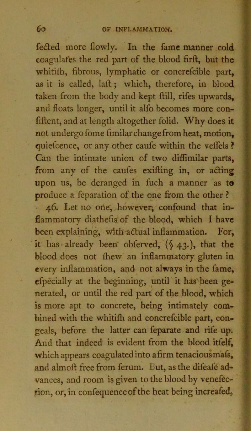 fe&ed more flowly. In the fame manner cold coagulates the red part of the blood firft, but the whitifh, fibrous, lymphatic or concrefcible part, as it is called, laft ; which, therefore, in blood taken from the body and kept dill, rifes upwards, and floats longer, until it alfo becomes more con- fident, and at length altogether folid. Why does it not undergo fome fimilar change from heat, motion, quiefcence, or any other caufe within the veflels ? Can the intimate union of two diflimilar parts, from any of the caufes exifting in, or adting upon us, be deranged in fuch a manner as to produce a feparation of the one from the other ? 46. Let no one, however, confound that in- flammatory diathefis of the blood, which I have been explaining, with adtual inflammation. For, it has already been obferved, (§43.), that the blood does not fhew an inflammatory gluten in every inflammation, and not always in the fame, efpecially at the beginning, until it has been ge- nerated, or until the red part of the blood, which is more apt to concrete, being intimately com- bined with the whitifh and concrefcible part, con- geals, before the latter can feparate and rife up. And that indeed is evident from the blood itfelf, which appears coagulated into afirm tenaciousmafs, and almofl free from ferum. But, as the dileafd ad- vances, and room is given to the blood by venefec- tion, or, in confequence of the heat being increafed,