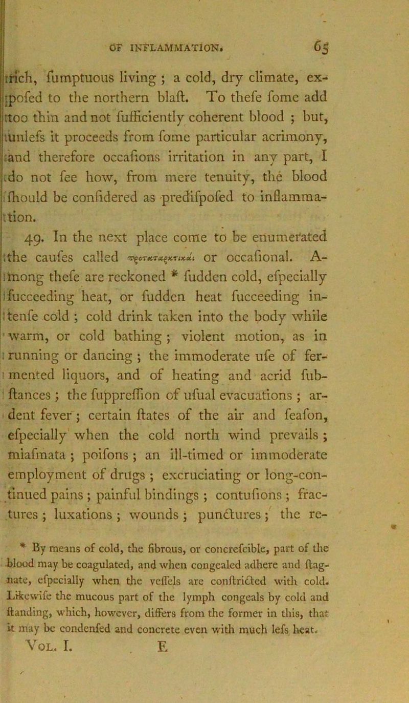 rrich, fumptuous living ; a cold, dry climate, ex- jpofed to the northern blaft. To thefe fome add :too thin and not fufficiently coherent blood ; but, .unlefs it proceeds from fome particular acrimony, ;and therefore occahons irritation in any part, I ,do not fee how, from mere tenuity, the blood fhould be confidered as predifpofed to inflamma- tion. 49. In the next place come to be enumerated ;the caufes called ^0r*™^*™**. or occafional. A- imong thefe are reckoned * fudden cold, efpecially Tucceeding heat, or fudden heat fucceeding in- ! tenfe cold ; cold drink taken into the body while warm, or cold bathing ; violent motion, as in running or dancing ; the immoderate ufe of fer- mented liquors, and of heating and acrid fub- ftances ; the fuppreflion of ufual evacuations ; ar- dent fever ; certain dates of the air and feafon, efpecially when the cold north wind prevails ; miafmata ; poifons ; an ill-timed or immoderate employment of drugs ; excruciating or long-con- tinued pains ; painful bindings ; contufions ; frac- tures ; luxations ; wounds ; punctures; the re- * By means of cold, the fibrous, or concrefcible, part of the blood may be coagulated, and when congealed adhere and Mag- nate, efpecially when the veffels are conftritted with cold. Like wife the mucous part of the lymph congeals by cold and handing, which, however, differs from the former in this, that it may be condenfed and concrete even with much lefs heat.