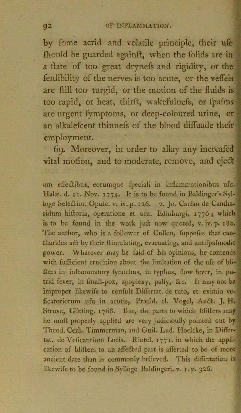 by fome acrid and volatile principle, their ufe fhould be guarded againft, when the folids are in a ftate of too great drynefs and rigidity, or the fenfibility of the nerves is too acute, or the veflels : are ftill too turgid, or the motion of the fluids is ^ too rapid, or heat, third, wakefulnefs, or fpafms | are urgent fymptoms, or deep-coloured urine, or f an alkalefcent thinnefs of the blood difluade their i employment. 69. Moreover, in order to allay any increafed 4 vital motion, and to moderate, remove, and eje£t ! um efFe£tibus, eorumque fpeciali in inflammationibus ufu. § llalae. d. 11. Nov. 1774. It is to be found in Baldinger’s Syl- I loge Sele£tior. Opui'c. v. iv. p. 126. 2. Jo. Carfan de Cantha-1 ridum hiftoria, opcratione et ufu. Edinburgi, 1776 ; which is to be found in the work juft now quoted, v. iv. p. 180, | The author, who is a follower of Cullen, fuppofes that can- . tharides act by their {Emulating, evacuating, and antifpafmodic | power. Whatever may be faid of his opinions, he contends 0 with fuflicicnt erudition about the limitation of the ufe of bli- I Iters in inflammatory fynochus, in typhus, flow fever, in pu- trid fever, in fmall-pox, apoplexy, palfy, &c. It may not be improper likewife to confult Difi'ertat. de tuto, et exirhio ve- ficatoriorum ufu in acutis, Prsefid. cl. Vogel, Au£t. J. H. , Struve, Gritting. 1768. But, the parts to which blifters may be molt properly applied are very judicioufly pointed out by | Theod. Cerh. Timmerman, and Guil. Lud. Hoelcke, in Difler- tat. de Veflcantium Locis. Rintel. 1771. in which the appli- \ cation of blifters to an afl’edted part is aflerted to be of more ancient date than is commonly believed. This difTertation is | likewife to be found in Svlloge Baldingeri. v. 1. p. 326.