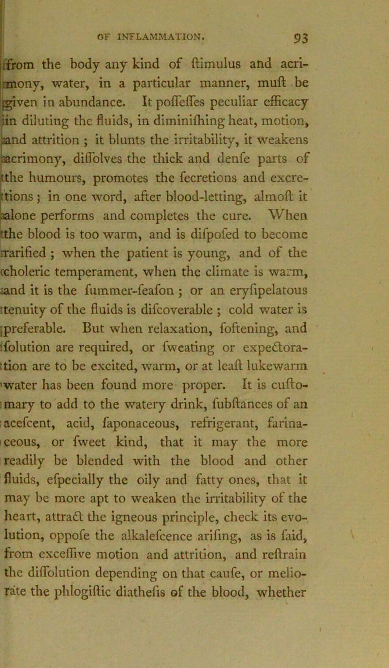 jifrom the body any kind of ftimulus and acri- :mony, water, in a particular manner, mull be (given in abundance. It poffefles peculiar efficacy iin diluting the fluids, in diminiffiing heat, motion, uind attrition ; it blunts the irritability, it weakens acrimony, diffolves the thick and denfe parts of [the humours, promotes the fecretions and excre- tions ; in one word, after blood-letting, almoft it (alone performs and completes the cure. When tthe blood is too warm, and is difpofed to become rrarified ; when the patient is young, and of the (choleric temperament, when the climate is warm, (and it is the fummer-feafon ; or an eryfipelatous 'tenuity of the fluids is difcoverable ; cold water is ipreferable. But when relaxation, foftening, and Solution are required, or fweating or expedtora- ttion are to be excited, warm, or at lcaA lukewarm ’water has been found more proper. It is cufto- mary to add to the watery drink, fubftances of an acefcent, acid, faponaceous, refrigerant, farina- ceous, or fweet kind, that it may the more readily be blended with the blood and other fluids, efpecially the oily and fatty ones, that it may be more apt to weaken the irritability of the heart, attract the igneous principle, check its evo- lution, oppofe the alkalefcence arifing, as is laid, from exceffive motion and attrition, and reftrain the diflfolution depending on that caufe, or melio- rate the phlogiftic diathefis of the blood, whether