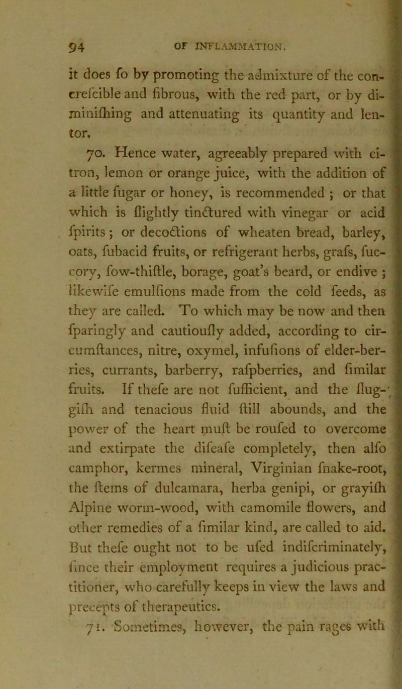 it does fo by promoting the admixture of the con- crefcible and fibrous, with the red part, or by di- minifhing and attenuating its quantity and len- tor, 70. Hence water, agreeably prepared with ci- tron, lemon or orange juice, with the addition of a little fugar or honey, is recommended ; or that which is flightly tinctured with vinegar or acid l'pirits; or decoctions of wheaten bread, barley, oats, fubacid fruits, or refrigerant herbs, grafs, fuc- cory, fow-thiftle, borage, goat’s beard, or endive ; like wife emulfions made from the cold feeds, as they are called. To which may be now and then fparingly and cautioufly added, according to cir- cumftances, nitre, oxymel, infulions of elder-ber- ries, currants, barberry, rafpberries, and fimilar fruits. If thefe are not fufficient, and the flug-; gifh and tenacious fluid flill abounds, and the power of the heart rauft be roufed to overcome and extirpate the difeafe completely, then alfo camphor, kermes mineral, Virginian fnake-root, the ftems of dulcamara, herba genipi, or grayilh Alpine worm-wood, with camomile flowers, and other remedies of a fimilar kind, are called to aid. But thefe ought not to be ufed indifcriminately, fince their employment requires a judicious prac- titioner, who carefully keeps in view the laws and precepts of therapeutics. 71. Sometimes, however, the pain rages with